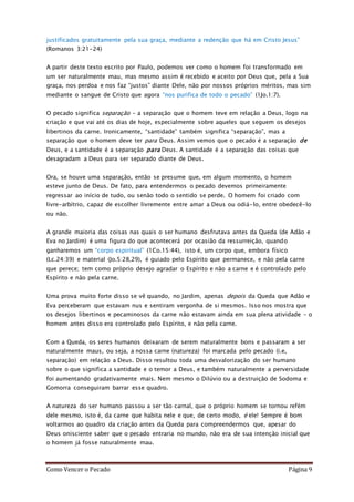 Como Vencer o Pecado Página 9
justificados gratuitamente pela sua graça, mediante a redenção que há em Cristo Jesus”
(Romanos 3:21-24)
A partir deste texto escrito por Paulo, podemos ver como o homem foi transformado em
um ser naturalmente mau, mas mesmo assim é recebido e aceito por Deus que, pela a Sua
graça, nos perdoa e nos faz “justos” diante Dele, não por nossos próprios méritos, mas sim
mediante o sangue de Cristo que agora “nos purifica de todo o pecado” (1Jo.1:7).
O pecado significa separação – a separação que o homem teve em relação a Deus, logo na
criação e que vai até os dias de hoje, especialmente sobre aqueles que seguem os desejos
libertinos da carne. Ironicamente, “santidade” também significa “separação”, mas a
separação que o homem deve ter para Deus. Assim vemos que o pecado é a separação de
Deus, e a santidade é a separação para Deus. A santidade é a separação das coisas que
desagradam a Deus para ser separado diante de Deus.
Ora, se houve uma separação, então se presume que, em algum momento, o homem
esteve junto de Deus. De fato, para entendermos o pecado devemos primeiramente
regressar ao início de tudo, ou senão todo o sentido se perde. O homem foi criado com
livre-arbítrio, capaz de escolher livremente entre amar a Deus ou odiá-lo, entre obedecê-lo
ou não.
A grande maioria das coisas nas quais o ser humano desfrutava antes da Queda (de Adão e
Eva no Jardim) é uma figura do que acontecerá por ocasião da ressurreição, quando
ganharemos um “corpo espiritual” (1Co.15:44), isto é, um corpo que, embora físico
(Lc.24:39) e material (Jo.5:28,29), é guiado pelo Espírito que permanece, e não pela carne
que perece; tem como próprio desejo agradar o Espírito e não a carne e é controlado pelo
Espírito e não pela carne.
Uma prova muito forte disso se vê quando, no Jardim, apenas depois da Queda que Adão e
Eva perceberam que estavam nus e sentiram vergonha de si mesmos. Isso nos mostra que
os desejos libertinos e pecaminosos da carne não estavam ainda em sua plena atividade – o
homem antes disso era controlado pelo Espírito, e não pela carne.
Com a Queda, os seres humanos deixaram de serem naturalmente bons e passaram a ser
naturalmente maus, ou seja, a nossa carne (natureza) foi marcada pelo pecado (i.e,
separação) em relação a Deus. Disso resultou toda uma desvalorização do ser humano
sobre o que significa a santidade e o temor a Deus, e também naturalmente a perversidade
foi aumentando gradativamente mais. Nem mesmo o Dilúvio ou a destruição de Sodoma e
Gomorra conseguiram barrar esse quadro.
A natureza do ser humano passou a ser tão carnal, que o próprio homem se tornou refém
dele mesmo, isto é, da carne que habita nele e que, de certo modo, é ele! Sempre é bom
voltarmos ao quadro da criação antes da Queda para compreendermos que, apesar do
Deus onisciente saber que o pecado entraria no mundo, não era de sua intenção inicial que
o homem já fosse naturalmente mau.
 
