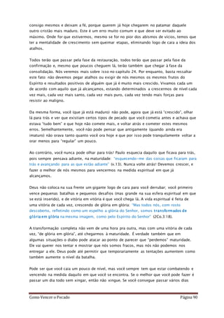 Como Vencer o Pecado Página 90
consigo mesmos e deixam a fé, porque querem já hoje chegarem no patamar daquele
outro cristão mais maduro. Este é um erro muito comum e que deve ser evitado ao
máximo. Onde for que estivermos, mesmo se for no pior dos abismos de vícios, temos que
ter a mentalidade de crescimento sem queimar etapas, eliminando logo de cara a ideia dos
atalhos.
Todos terão que passar pela fase da restauração, todos terão que passar pela fase da
confirmação e, mesmo que poucos cheguem lá, terão também que chegar à fase da
consolidação. Nós veremos mais sobre isso no capítulo 24. Por enquanto, basta ressaltar
este fato: não devemos pegar atalhos ou exigir de nós mesmos os mesmos frutos do
Espírito e resultados positivos de alguém que já é muito mais crescido. Vivamos cada um
de acordo com aquilo que já alcançamos, estando determinados a crescermos de nível cada
vez mais, cada vez mais santo, cada vez mais puro, cada vez tendo mais forças para
resistir ao maligno.
Da mesma forma, você (que já está maduro) não pode, agora que já está “crescido”, olhar
lá para trás e ver que existiam certos tipos de pecado que você cometia antes e achava que
estava “tudo bem” e que hoje não comete mais, e voltar atrás e cometer estes mesmos
erros. Semelhantemente, você não pode pensar que antigamente (quando ainda era
imaturo) não orava tanto quanto você ora hoje e que por isso pode tranquilamente voltar a
orar menos para “regular” um pouco.
Ao contrário, você nunca pode olhar para trás! Paulo esquecia daquilo que ficava para trás,
pois sempre pensava adiante, na maturidade: “esquecendo-me das coisas que ficaram para
trás e avançando para as que estão adiante” (v.13). Nunca volte atrás! Devemos crescer, e
fazer o melhor de nós mesmos para vencermos na medida espiritual em que já
alcançamos.
Deus não coloca na sua frente um gigante logo de cara para você derrubar; você primeiro
vence pequenas batalhas e pequenos desafios (mas grande na sua esfera espiritual em que
se está inserido), e de vitória em vitória é que você chega lá. A vida espiritual é feita de
uma vitória de cada vez, crescendo de glória em glória: “Mas todos nós, com rosto
descoberto, refletindo como um espelho a glória do Senhor, somos transformados de
glória em glória na mesma imagem, como pelo Espírito do Senhor” (2Co.3:18).
A transformação completa não vem de uma hora pra outra, mas com uma vitória de cada
vez, “de glória em glória”, até chegarmos à maturidade. É verdade também que em
algumas situações o diabo pode atacar ao ponto de parecer que “perdemos” maturidade.
Ele vai querer nos tentar e mostrar que nós somos fracos, mas nós não podemos nos
entregar a ele. Deus pode até permitir que temporariamente as tentações aumentem como
também aumente o nível da batalha.
Pode ser que você caia um pouco de nível, mas você sempre tem que estar combatendo e
vencendo na medida daquilo em que você se encontra. Se o melhor que você pode fazer é
passar um dia todo sem xingar, então não xingue. Se você consegue passar vários dias
 
