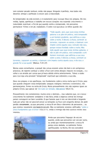 Como Vencer o Pecado Página 91
sem cometer pecado nenhum, então não peque. Ninguém é perfeito, mas todos nós
devemos almejar a perfeição e crescer para a maturidade.
As tempestades da vida existem, e é exatamente para isso que Deus nos prepara. Ele nos
molda, lapida, aperfeiçoa e trabalha em nossos corações nos trazendo crescimento e
maturidade espiritual, a fim de que quando venha a tempestade, nós possamos
permanecer firmes e em pé, inabaláveis. É sobre isso que Jesus se refere quando diz:
“Todo aquele, pois, que ouve estas minhas
palavras e as põe em prática, será comparado
a um homem prudente, que edificou a casa
sobre a rocha. E desceu a chuva, correram as
torrentes, sopraram os ventos, e bateram com
ímpeto contra aquela casa; contudo não caiu,
porque estava fundada sobre a rocha. Mas
todo aquele que ouve estas minhas palavras, e
não as põe em prática, será comparado a um
homem insensato, que edificou a sua casa
sobre a areia. E desceu a chuva, correram as
torrentes, sopraram os ventos, e bateram com ímpeto contra aquela casa, e ela caiu; e
grande foi a sua queda” (Mateus 7:24-27)
Muitas vezes estranhamos o porquê das coisas estarem antes tão bem e em vertiginoso
processo, de repente começar a voltar a ficar com certos desejos impuros no coração... e a
voltar a ser atraído por coisas que já havia obtido vitória anteriormente. Talvez a razão
para isso seja uma provável “tempestade” espiritual que sobreveio a sua vida.
Deus nos prepara e nos aperfeiçoa, nos fundamenta sobre a única rocha que é Cristo, para
que quando cheguem estas tempestades (ataques malignos interiores e exteriores), nós
permaneçamos firmes na rocha de Cristo. Muito provavelmente nós não sejamos iguais ao
próprio Cristo, que apesar de “em tudo ser tentado, não pecou” (Hb.4:15).
Provavelmente nós cometeremos muitos erros e deslizes... mas sabemos que, se o nosso
crescimento foi realmente verdadeiro e não falso, então o objetivo central do inimigo
jamais conseguirá ser bem sucedido. O que Satanás quer é nos ver desistindo e largando
tudo por achar não ser possível vencer as tentações ou ficar com vergonha demais de pedir
perdão novamente... ou que percamos a nossa fé em Deus e deixemos de perseverar... ou
que viremos novamente escravos do pecado. Mas se realmente estamos edificados “sobre o
único fundamento que é Cristo” (1Co.3:11), então o inimigo não terá sucesso nestes seus
intentos.
Ainda que possamos fraquejar de vez em
quando, ainda que possamos cair vez por outra,
ou ainda que momentaneamente a nossa fé
pareça estar abalada, se realmente fomos
aperfeiçoados na Rocha, Ele nos concederá
 