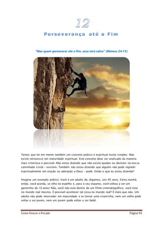 Como Vencer o Pecado Página 93
“Mas quem perseverar até o fim, esse será salvo” (Mateus 24:13)
Temos que ter em mente também um conceito prático e espiritual muito simples: Não
existe retrocesso em maturidade espiritual. Este conceito deve ser analisado da maneira
mais criteriosa o possível. Não estou dizendo que não existe quedas ou deslizes na nossa
caminhada cristã – existem. Também não estou dizendo que alguém não pode regredir
espiritualmente em oração ou adoração a Deus – pode. Então o que eu estou dizendo?
Imagine um exemplo prático. Você é um adulto de, digamos, uns 40 anos. Certa manhã,
então, você acorda, se olha no espelho e, para o seu espanto, você voltou a ser um
garotinho de 10 anos! Não, você não está dentro de um filme cinematográfico, você está
no mundo real mesmo. É possível acontecer tal coisa no mundo real? É claro que não. Um
adulto não pode retorceder em maturidade e se tornar uma criancinha, nem um velho pode
voltar a ser jovem, nem um jovem pode voltar a ser bebê.
 