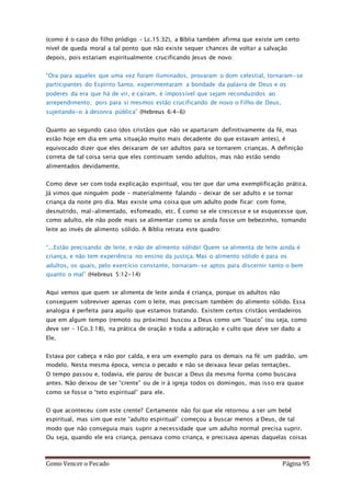 Como Vencer o Pecado Página 95
(como é o caso do filho pródigo – Lc.15:32), a Bíblia também afirma que existe um certo
nível de queda moral a tal ponto que não existe sequer chances de voltar a salvação
depois, pois estariam espiritualmente crucificando Jesus de novo:
“Ora para aqueles que uma vez foram iluminados, provaram o dom celestial, tornaram-se
participantes do Espírito Santo, experimentaram a bondade da palavra de Deus e os
poderes da era que há de vir, e caíram, é impossível que sejam reconduzidos ao
arrependimento; pois para si mesmos estão crucificando de novo o Filho de Deus,
sujeitando-o à desonra pública” (Hebreus 6:4-6)
Quanto ao segundo caso (dos cristãos que não se apartaram definitivamente da fé, mas
estão hoje em dia em uma situação muito mais decadente do que estavam antes), é
equivocado dizer que eles deixaram de ser adultos para se tornarem crianças. A definição
correta de tal coisa seria que eles continuam sendo adultos, mas não estão sendo
alimentados devidamente.
Como deve ser com toda explicação espiritual, vou ter que dar uma exemplificação prática.
Já vimos que ninguém pode – materialmente falando – deixar de ser adulto e se tornar
criança da noite pro dia. Mas existe uma coisa que um adulto pode ficar: com fome,
desnutrido, mal-alimentado, esfomeado, etc. É como se ele crescesse e se esquecesse que,
como adulto, ele não pode mais se alimentar como se ainda fosse um bebezinho, tomando
leite ao invés de alimento sólido. A Bíblia retrata este quadro:
“...Estão precisando de leite, e não de alimento sólido! Quem se alimenta de leite ainda é
criança, e não tem experiência no ensino da justiça. Mas o alimento sólido é para os
adultos, os quais, pelo exercício constante, tornaram-se aptos para discernir tanto o bem
quanto o mal” (Hebreus 5:12-14)
Aqui vemos que quem se alimenta de leite ainda é criança, porque os adultos não
conseguem sobreviver apenas com o leite, mas precisam também do alimento sólido. Essa
analogia é perfeita para aquilo que estamos tratando. Existem certos cristãos verdadeiros
que em algum tempo (remoto ou próximo) buscou a Deus como um “louco” (ou seja, como
deve ser – 1Co.3:18), na prática de oração e toda a adoração e culto que deve ser dado a
Ele.
Estava por cabeça e não por calda, e era um exemplo para os demais na fé: um padrão, um
modelo. Nesta mesma época, vencia o pecado e não se deixava levar pelas tentações.
O tempo passou e, todavia, ele parou de buscar a Deus da mesma forma como buscava
antes. Não deixou de ser “crente” ou de ir à igreja todos os domingos, mas isso era quase
como se fosse o “teto espiritual” para ele.
O que aconteceu com este crente? Certamente não foi que ele retornou a ser um bebê
espiritual, mas sim que este “adulto espiritual” começou a buscar menos a Deus, de tal
modo que não conseguia mais suprir a necessidade que um adulto normal precisa suprir.
Ou seja, quando ele era criança, pensava como criança, e precisava apenas daquelas coisas
 