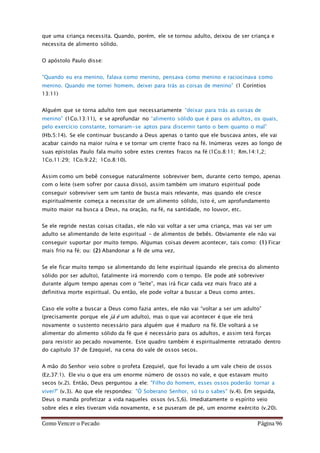 Como Vencer o Pecado Página 96
que uma criança necessita. Quando, porém, ele se tornou adulto, deixou de ser criança e
necessita de alimento sólido.
O apóstolo Paulo disse:
“Quando eu era menino, falava como menino, pensava como menino e raciocinava como
menino. Quando me tornei homem, deixei para trás as coisas de menino” (1 Coríntios
13:11)
Alguém que se torna adulto tem que necessariamente “deixar para trás as coisas de
menino” (1Co.13:11), e se aprofundar no “alimento sólido que é para os adultos, os quais,
pelo exercício constante, tornaram-se aptos para discernir tanto o bem quanto o mal”
(Hb.5:14). Se ele continuar buscando a Deus apenas o tanto que ele buscava antes, ele vai
acabar caindo na maior ruína e se tornar um crente fraco na fé. Inúmeras vezes ao longo de
suas epístolas Paulo fala muito sobre estes crentes fracos na fé (1Co.8:11; Rm.14:1,2;
1Co.11:29; 1Co.9:22; 1Co.8:10).
Assim como um bebê consegue naturalmente sobreviver bem, durante certo tempo, apenas
com o leite (sem sofrer por causa disso), assim também um imaturo espiritual pode
conseguir sobreviver sem um tanto de busca mais relevante, mas quando ele cresce
espiritualmente começa a necessitar de um alimento sólido, isto é, um aprofundamento
muito maior na busca a Deus, na oração, na fé, na santidade, no louvor, etc.
Se ele regride nestas coisas citadas, ele não vai voltar a ser uma criança, mas vai ser um
adulto se alimentando de leite espiritual – de alimentos de bebês. Obviamente ele não vai
conseguir suportar por muito tempo. Algumas coisas devem acontecer, tais como: (1) Ficar
mais frio na fé; ou: (2) Abandonar a fé de uma vez.
Se ele ficar muito tempo se alimentando do leite espiritual (quando ele precisa do alimento
sólido por ser adulto), fatalmente irá morrendo com o tempo. Ele pode até sobreviver
durante algum tempo apenas com o “leite”, mas irá ficar cada vez mais fraco até a
definitiva morte espiritual. Ou então, ele pode voltar a buscar a Deus como antes.
Caso ele volte a buscar a Deus como fazia antes, ele não vai “voltar a ser um adulto”
(precisamente porque ele já é um adulto), mas o que vai acontecer é que ele terá
novamente o sustento necessário para alguém que é maduro na fé. Ele voltará a se
alimentar do alimento sólido da fé que é necessário para os adultos, e assim terá forças
para resistir ao pecado novamente. Este quadro também é espiritualmente retratado dentro
do capítulo 37 de Ezequiel, na cena do vale de ossos secos.
A mão do Senhor veio sobre o profeta Ezequiel, que foi levado a um vale cheio de ossos
(Ez.37:1). Ele viu o que era um enorme número de ossos no vale, e que estavam muito
secos (v.2). Então, Deus perguntou a ele: "Filho do homem, esses ossos poderão tornar a
viver?” (v.3). Ao que ele respondeu: "Ó Soberano Senhor, só tu o sabes" (v.4). Em seguida,
Deus o manda profetizar a vida naqueles ossos (vs.5,6). Imediatamente o espírito veio
sobre eles e eles tiveram vida novamente, e se puseram de pé, um enorme exército (v.20).
 
