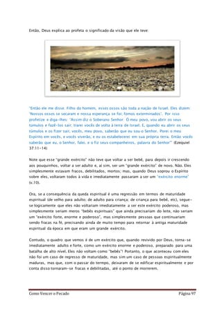 Como Vencer o Pecado Página 97
Então, Deus explica ao profeta o significado da visão que ele teve:
“Então ele me disse: Filho do homem, esses ossos são toda a nação de Israel. Eles dizem:
‘Nossos ossos se secaram e nossa esperança se foi; fomos exterminados’. Por isso
profetize e diga-lhes: ‘Assim diz o Soberano Senhor: Ó meu povo, vou abrir os seus
túmulos e fazê-los sair; trarei vocês de volta à terra de Israel. E, quando eu abrir os seus
túmulos e os fizer sair, vocês, meu povo, saberão que eu sou o Senhor. Porei o meu
Espírito em vocês, e vocês viverão, e eu os estabelecerei em sua própria terra. Então vocês
saberão que eu, o Senhor, falei, e o fiz seus companheiros, palavra do Senhor’” (Ezequiel
37:11-14)
Note que esse “grande exército” não teve que voltar a ser bebê, para depois ir crescendo
aos pouquinhos, voltar a ser adulto e, aí sim, ser um “grande exército” de novo. Não. Eles
simplesmente estavam fracos, debilitados, mortos; mas, quando Deus soprou o Espírito
sobre eles, voltaram todos à vida e imediatamente passaram a ser um “exército enorme”
(v.10).
Ora, se a consequência da queda espiritual é uma regressão em termos de maturidade
espiritual (de velho para adulto; de adulto para criança; de criança para bebê, etc), segue-
se logicamente que eles não voltariam imediatamente a ser este exército poderoso, mas
simplesmente seriam meros “bebês espirituais” que ainda precisariam do leite, não seriam
um “exército forte, enorme e poderoso”, mas simplesmente pessoas que continuariam
sendo fracas na fé, precisando ainda de muito tempo para retornar à antiga maturidade
espiritual da época em que eram um grande exército.
Contudo, o quadro que vemos é de um exército que, quando revivido por Deus, torna-se
imediatamente adulto e forte, como um exército enorme e poderoso, preparado para uma
batalha de alto nível. Eles não voltam como “bebês”! Portanto, o que aconteceu com eles
não foi um caso de regresso de maturidade, mas sim um caso de pessoas espiritualmente
maduras, mas que, com o passar do termpo, deixaram de se edificar espiritualmente e por
conta disso tornaram-se fracas e debilitadas, até o ponto de morrerem.
 