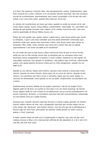 Como Vencer o Pecado Página 98
E se Deus não soprasse o Espírito neles, eles permaneceriam mortos. Evidentemente, após
Deus restaurá-los a vida e voltarem a ser um grande exército espiritual, eles tem consigo a
missão de se alimentarem espiritualmente para serem sustentados a fim de que não mais
voltem a ser o que eram antes, quando Deus precisou revivê-los.
Eu mesmo me inconformava em notar que antes, quando eu ainda era novato na fé, com
muito menos oração, louvor, leitura bíblica, conhecimento, maturidade, etc, caía menos em
pecado do que quando já estava mais maduro na fé, orando muitíssimo mais, com uma
enorme quantidade de leitura bíblica, louvor, etc.
Parece por este quadro que, quanto menos a gente busca, mais forças temos para vencer
as tentações, o que é uma clara inverdade que está sendo fortemente contrariada aqui
(estamos vendo que, quanto mais buscamos a Deus, mais forças temos para vencer as
tentações). Mas, então, como conciliar uma coisa com a outra? Será que eu regredi
espiritualmente e me tornei um bebê na fé novamente?
Se sim, então por que eu hoje busco a Deus muitíssimo mais do que no início? Se não,
então por que eu não consigo vencer hoje as tentações que eu conseguia muito mais
facilmente vencer antigamente? A resposta é muito simples: realmente eu não regredi em
maturidade espiritual, mas quando eu amadureci, não poderia mais continuar sobrevivendo
apenas com aquela quantia de busca a Deus que eu tinha antigamente, quando era um
bebê na fé.
Quando eu era menino, falava como menino, pensava como menino e raciocinava como
menino. Quando me tornei homem, deixei para trás as coisas de menino. Quando eu era
menino, me sustentava com leite e já era o suficiente. Agora que me tornei adulto, se
continuo me alimentando como quando eu era um bebê, simplesmente vou desfalecer até
a morte.
Evidentermente estamos falando de um quadro espiritual e não de um quadro físico.
Alguém pode ter 80 anos, ter ouvido 25 mil cultos e ser um morto espiritual; da mesma
forma, alguém pode ser uma criança ou um adolescente que já cresceu profundamente em
termos espirituais. Portanto, o crescimento espiritual não está necessariamente relacionado
ao crescimento físico ou à idade humana.
Acontece que a grande alavanca espiritual de busca e oração acabou gerando um homem
interior maduro dentro de mim, mas a estagnação espiritual que ocorreu depois de um
certo tempo não “decresceu” este homem interior, mas fez com que ele se desfalecesse e
ficasse cada vez mais fraco, precisando do alimento sólido quando eu voltei a buscar
apenas o “leite” espiritual.
A razão e ponto-chave de tudo isso é simplesmente o seguinte: que uma vez que você
começa a buscar a Deus e ter a decisão bem definida de não abandoná-lo e de ir até o fim
com Ele, não tem mais volta.
 