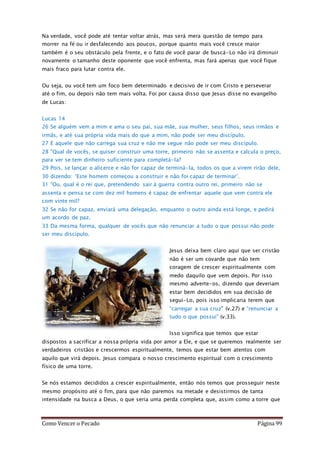 Como Vencer o Pecado Página 99
Na verdade, você pode até tentar voltar atrás, mas será mera questão de tempo para
morrer na fé ou ir desfalecendo aos poucos, porque quanto mais você cresce maior
também é o seu obstáculo pela frente, e o fato de você parar de buscá-Lo não irá diminuir
novamente o tamanho deste oponente que você enfrenta, mas fará apenas que você fique
mais fraco para lutar contra ele.
Ou seja, ou você tem um foco bem determinado e decisivo de ir com Cristo e perseverar
até o fim, ou depois não tem mais volta. Foi por causa disso que Jesus disse no evangelho
de Lucas:
Lucas 14
26 Se alguém vem a mim e ama o seu pai, sua mãe, sua mulher, seus filhos, seus irmãos e
irmãs, e até sua própria vida mais do que a mim, não pode ser meu discípulo.
27 E aquele que não carrega sua cruz e não me segue não pode ser meu discípulo.
28 "Qual de vocês, se quiser construir uma torre, primeiro não se assenta e calcula o preço,
para ver se tem dinheiro suficiente para completá-la?
29 Pois, se lançar o alicerce e não for capaz de terminá-la, todos os que a virem rirão dele,
30 dizendo: ‘Este homem começou a construir e não foi capaz de terminar’.
31 "Ou, qual é o rei que, pretendendo sair à guerra contra outro rei, primeiro não se
assenta e pensa se com dez mil homens é capaz de enfrentar aquele que vem contra ele
com vinte mil?
32 Se não for capaz, enviará uma delegação, enquanto o outro ainda está longe, e pedirá
um acordo de paz.
33 Da mesma forma, qualquer de vocês que não renunciar a tudo o que possui não pode
ser meu discípulo.
Jesus deixa bem claro aqui que ser cristão
não é ser um covarde que não tem
coragem de crescer espiritualmente com
medo daquilo que vem depois. Por isso
mesmo adverte-os, dizendo que deveriam
estar bem decididos em sua decisão de
seguí-Lo, pois isso implicaria terem que
“carregar a sua cruz” (v.27) e “renunciar a
tudo o que possui” (v.33).
Isso significa que temos que estar
dispostos a sacrificar a nossa própria vida por amor a Ele, e que se queremos realmente ser
verdadeiros cristãos e crescermos espiritualmente, temos que estar bem atentos com
aquilo que virá depois. Jesus compara o nosso crescimento espiritual com o crescimento
físico de uma torre.
Se nós estamos decididos a crescer espiritualmente, então nós temos que prosseguir neste
mesmo propósito até o fim, para que não paremos na metade e desistirmos de tanta
intensidade na busca a Deus, o que seria uma perda completa que, assim como a torre que
 
