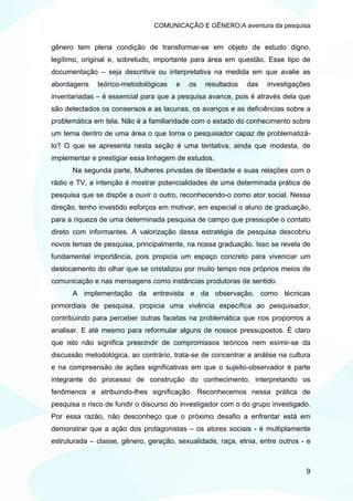 COMUNICAÇÃO E GÊNERO:A aventura da pesquisa


gênero tem plena condição de transformar-se em objeto de estudo digno,
legítimo, original e, sobretudo, importante para área em questão. Esse tipo de
documentação – seja descritiva ou interpretativa na medida em que avalie as
abordagens    teórico-metodológicas    e   os   resultados   das   investigações
inventariadas – é essencial para que a pesquisa avance, pois é através dela que
são detectados os consensos e as lacunas, os avanços e as deficiências sobre a
problemática em tela. Não é a familiaridade com o estado do conhecimento sobre
um tema dentro de uma área o que torna o pesquisador capaz de problematizá-
lo? O que se apresenta nesta seção é uma tentativa, ainda que modesta, de
implementar e prestigiar essa linhagem de estudos.
      Na segunda parte, Mulheres privadas de liberdade e suas relações com o
rádio e TV, a intenção é mostrar potencialidades de uma determinada prática de
pesquisa que se dispõe a ouvir o outro, reconhecendo-o como ator social. Nessa
direção, tenho investido esforços em motivar, em especial o aluno de graduação,
para a riqueza de uma determinada pesquisa de campo que pressupõe o contato
direto com informantes. A valorização dessa estratégia de pesquisa descobriu
novos temas de pesquisa, principalmente, na nossa graduação. Isso se revela de
fundamental importância, pois propicia um espaço concreto para vivenciar um
deslocamento do olhar que se cristalizou por muito tempo nos próprios meios de
comunicação e nas mensagens como instâncias produtoras de sentido.
      A implementação da entrevista e da observação, como técnicas
primordiais de pesquisa, propicia uma vivência específica ao pesquisador,
contribuindo para perceber outras facetas na problemática que nos propomos a
analisar. E até mesmo para reformular alguns de nossos pressupostos. É claro
que isto não significa prescindir de compromissos teóricos nem eximir-se da
discussão metodológica, ao contrário, trata-se de concentrar a análise na cultura
e na compreensão de ações significativas em que o sujeito-observador é parte
integrante do processo de construção do conhecimento, interpretando os
fenômenos e atribuindo-lhes significação. Reconhecemos nessa prática de
pesquisa o risco de fundir o discurso do investigador com o do grupo investigado.
Por essa razão, não desconheço que o próximo desafio a enfrentar está em
demonstrar que a ação dos protagonistas – os atores sociais - é multiplamente
estruturada – classe, gênero, geração, sexualidade, raça, etnia, entre outros - e



                                                                               9
 