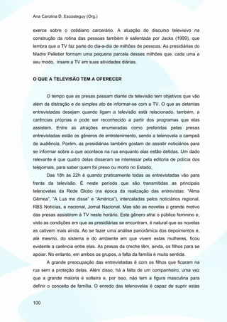Ana Carolina D. Escosteguy (Org.)


exerce sobre o cotidiano carcerário. A atuação do discurso televisivo na
construção da rotina das pessoas também é salientada por Jacks (1999), que
lembra que a TV faz parte do dia-a-dia de milhões de pessoas. As presidiárias do
Madre Pelletier formam uma pequena parcela desses milhões que, cada uma a
seu modo, insere a TV em suas atividades diárias.


O QUE A TELEVISÃO TEM A OFERECER


       O tempo que as presas passam diante da televisão tem objetivos que vão
além da distração e do simples ato de informar-se com a TV. O que as detentas
entrevistadas desejam quando ligam a televisão está relacionado, também, a
carências próprias e pode ser reconhecido a partir dos programas que elas
assistem. Entre as atrações enumeradas como preferidas pelas presas
entrevistadas estão os gêneros de entretenimento, sendo a telenovela a campeã
de audiência. Porém, as presidiárias também gostam de assistir noticiários para
se informar sobre o que acontece na rua enquanto elas estão detidas. Um dado
relevante é que quatro delas disseram se interessar pela editoria de polícia dos
telejornais, para saber quem foi preso ou morto no Estado.
       Das 18h às 22h é quando praticamente todas as entrevistadas vão para
frente da televisão. É neste período que são transmitidas as principais
telenovelas da Rede Globo (na época da realização das entrevistas: “Alma
Gêmea”, “A Lua me disse” e “América”), intercaladas pelos noticiários regional,
RBS Notícias, e nacional, Jornal Nacional. Mas são as novelas o grande motivo
das presas assistirem à TV neste horário. Este gênero atrai o público feminino e,
visto as condições em que as presidiárias se encontram, é natural que as novelas
as cativem mais ainda. Ao se fazer uma análise panorâmica dos depoimentos e,
até mesmo, do sistema e do ambiente em que vivem estas mulheres, ficou
evidente a carência entre elas. As presas da creche têm, ainda, os filhos para se
apoiar. No entanto, em ambos os grupos, a falta da família é muito sentida.
       A grande preocupação das entrevistadas é com os filhos que ficaram na
rua sem a proteção delas. Além disso, há a falta de um companheiro, uma vez
que a grande maioria é solteira e, por isso, não tem a figura masculina para
definir o conceito de família. O enredo das telenovelas é capaz de suprir estas


100
 