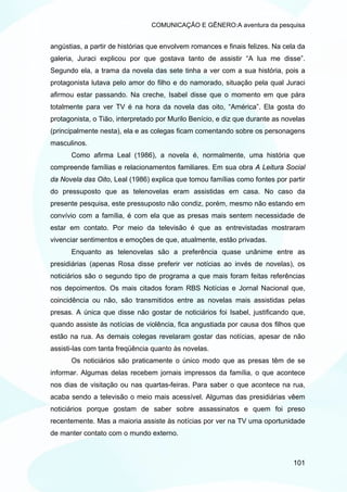 COMUNICAÇÃO E GÊNERO:A aventura da pesquisa


angústias, a partir de histórias que envolvem romances e finais felizes. Na cela da
galeria, Juraci explicou por que gostava tanto de assistir “A lua me disse”.
Segundo ela, a trama da novela das sete tinha a ver com a sua história, pois a
protagonista lutava pelo amor do filho e do namorado, situação pela qual Juraci
afirmou estar passando. Na creche, Isabel disse que o momento em que pára
totalmente para ver TV é na hora da novela das oito, “América”. Ela gosta do
protagonista, o Tião, interpretado por Murilo Benício, e diz que durante as novelas
(principalmente nesta), ela e as colegas ficam comentando sobre os personagens
masculinos.
      Como afirma Leal (1986), a novela é, normalmente, uma história que
compreende famílias e relacionamentos familiares. Em sua obra A Leitura Social
da Novela das Oito, Leal (1986) explica que tomou famílias como fontes por partir
do pressuposto que as telenovelas eram assistidas em casa. No caso da
presente pesquisa, este pressuposto não condiz, porém, mesmo não estando em
convívio com a família, é com ela que as presas mais sentem necessidade de
estar em contato. Por meio da televisão é que as entrevistadas mostraram
vivenciar sentimentos e emoções de que, atualmente, estão privadas.
      Enquanto as telenovelas são a preferência quase unânime entre as
presidiárias (apenas Rosa disse preferir ver notícias ao invés de novelas), os
noticiários são o segundo tipo de programa a que mais foram feitas referências
nos depoimentos. Os mais citados foram RBS Notícias e Jornal Nacional que,
coincidência ou não, são transmitidos entre as novelas mais assistidas pelas
presas. A única que disse não gostar de noticiários foi Isabel, justificando que,
quando assiste às notícias de violência, fica angustiada por causa dos filhos que
estão na rua. As demais colegas revelaram gostar das notícias, apesar de não
assisti-las com tanta freqüência quanto às novelas.
      Os noticiários são praticamente o único modo que as presas têm de se
informar. Algumas delas recebem jornais impressos da família, o que acontece
nos dias de visitação ou nas quartas-feiras. Para saber o que acontece na rua,
acaba sendo a televisão o meio mais acessível. Algumas das presidiárias vêem
noticiários porque gostam de saber sobre assassinatos e quem foi preso
recentemente. Mas a maioria assiste às notícias por ver na TV uma oportunidade
de manter contato com o mundo externo.



                                                                               101
 