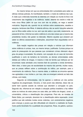Ana Carolina D. Escosteguy (Org.)


       Ao mesmo tempo em que as entrevistadas têm curiosidade para saber as
últimas notícias policiais, foi manifestado, também, o medo da violência nas ruas.
A visão que a televisão transmite às detentas em relação ao mundo lá fora é de
crescimento das tragédias e da violência. Isabel, detenta da creche e mãe de
mais cinco filhos (além do que vive com ela na prisão), se nega a assistir
noticiários. Segundo ela, quando via as notícias sobre assassinatos, assaltos e
estupros, lembrava das filhas. A detenta afirmou não se sentir tranqüila sabendo
que os filhos estão soltos na rua, sem que ela saiba o que está, exatamente, se
passando lá fora. Informar-se sobre violência é uma das coisas que a maioria das
presidiárias revelou não gostar na televisão. Mesmo aquelas que anseiam por
saber os últimos assassinatos e detenções, assumiram ficar angustiadas com a
violência.
       Esta reação negativa das presas em relação a notícias que informam
sobre violência é curiosa, mas, ao mesmo tempo, justificada. Curiosa porque se
parte do pressuposto de que pessoas que cometeram crimes oferecem algum
grau de perigo à sociedade. No entanto, com exceção de um caso de homicídio
qualificado e outro de tentativa de homicídio, as demais entrevistadas estão
detidas por tráfico de drogas. A maioria é mãe de família que traficava por ter
encontrado nesta atividade uma maneira fácil de aumentar a renda doméstica.
Além disto, o baixo grau de escolaridade da maioria não permite, muitas vezes,
que as presas reflitam sobre a contribuição do tráfico, por exemplo, para o
crescimento da violência. Para a maioria delas, a violência se encontra apenas
nas agressões e nas mortes e, por isso, elas se enxergam estando ao lado das
vítimas, com medo.
       Segundo as entrevistadas, não foi apenas a violência um dos pontos
negativos da programação. Giovana, a mais jovem das detentas, disse não se
sentir bem quando assiste às notícias que abordam a corrupção no país.
Segundo ela, informar-se em relação à situação política brasileira a faz refletir
sobre os motivos de estar presa (no caso dela, por tráfico de drogas). Juraci, a
universitária, criticou a classificação dos programas. Para ela, as novelas da
Rede Globo, por exemplo, deveriam ter a classificação etária repensada. Juraci
justifica que são exibidas muitas cenas violentas, com ensinamentos negativos
para crianças e jovens que têm dificuldade em discernir a realidade da ficção.
Outro ponto levantado foi a qualidade dos programas. Rosa, da galeria, queixou-

102
 