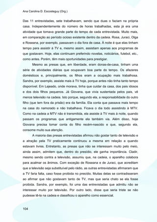 Ana Carolina D. Escosteguy (Org.)


Das 11 entrevistadas, sete trabalhavam, sendo que duas o faziam na própria
casa. Independentemente do número de horas trabalhadas, esta já era uma
atividade que tomava grande parte do tempo de cada entrevistada. Muito mais,
em comparação ao período ocioso existente dentro da cadeia. Rosa, Juraci, Olga
e Roseana, por exemplo, passavam o dia fora de casa. À noite é que elas tinham
tempo para assistir à TV e, mesmo assim, assistiam apenas aos programas de
que gostavam. Hoje, elas continuam preferindo novelas, noticiários, futebol, etc.,
como antes. Porém, têm mais oportunidades para prestigiar.
       Mesmo as presas que, em liberdade, eram donas-de-casa, tinham uma
série de atividades diárias que ocupavam boa parte do tempo. Os afazeres
domésticos e, principalmente, os filhos eram a ocupação mais trabalhosa.
Sandra, por exemplo, assiste mais à TV hoje, porque antes não tinha tanto tempo
disponível. Em Lajeado, onde morava, tinha que cuidar da casa, dos pais idosos
e dos dois filhos pequenos. Já Giovana, que vivia sustentada pelos pais, vê
menos televisão na cadeia. Isto porque, segundo ela, a responsabilidade do outro
filho (que tem fora da prisão) era da família. Ela conta que passava mais tempo
na casa do namorado e não trabalhava. Ficava o dia todo assistindo à MTV.
Como na cadeia a MTV não é transmitida, ela assiste à TV mais à noite, quando
passam os programas que antigamente ela também via. Além disso, hoje
Giovana precisa tomar conta do filho recém-nascido e que, segundo ela,
consome muito sua atenção.
       A maioria das presas entrevistadas afirmou não gostar tanto de televisão e
a atração pela TV praticamente continuou a mesma em relação a quando
estavam livres. Entretanto, as presas que não se interessam muito pelo meio,
ainda assim, admitem que, dentro do presídio, ele ganha importância. Cladir,
mesmo sendo contra a televisão, assumiu que, na cadeia, o aparelho colabora
para acalmar os ânimos. Com exceção de Roseana e de Juraci, que acreditam
que a televisão seja substituível pelo rádio, as outras entrevistadas afirmaram que
a TV faria falta, caso fosse proibida no presídio. Muitas delas se contradisseram
ao afirmar que não gostavam tanto de TV, mas que seria chato se ela fosse
proibida. Sandra, por exemplo, foi uma das entrevistadas que admitiu não se
interessar muito por televisão. Por outro lado, disse que seria triste se não
pudesse tê-la na cadeia e classificou o aparelho como essencial.



104
 
