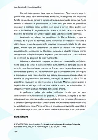 Ana Carolina D. Escosteguy (Org.)


       Os noticiários perdem lugar para as telenovelas. Eles foram o segundo
gênero mais citado pelas entrevistadas. Entretanto, os telejornais têm importante
função no presídio ao permitir o contato, através da informação, com a rua. Neste
sentido, a televisão é, praticamente, o único meio por onde as presidiárias
enxergam a realidade (elas também lêem jornal e ouvem rádio, porém, com
menor freqüência). E, segundo os depoimentos, a visão de mundo que a TV
transmite às detentas é de uma sociedade cada vez mais violenta e corrupta.
       Analisando os relatos das presidiárias do Madre Pelletier, o que se
destacou foi o papel da televisão como instrumento de distração constante e
diário. Isto é, o uso da programação televisiva como oportunidade de não estar
presa, mesmo que em pensamento. Ao assistir as novelas são resgatados,
principalmente, sentimentos de liberdade, tornando a situação prisional menos
desagradável. A ficção transporta as presas para uma realidade com a qual elas
se identificam ou gostariam de estar vivenciando.
       O fato de a televisão ter um papel na rotina das presas do Madre Pelletier,
neste caso, o de tornar a realidade menos dura, reafirma a condição atuante do
receptor durante a mediação. Isso porque ficaram claros os posicionamentos das
entrevistadas quanto à TV, no momento em que estabeleceram uma função para
a televisão em suas vidas, de modo que esta se adequasse à situação atual. Na
escolha da programação e, até mesmo, na opção de assistir ou não à TV, as
presidiárias revelaram ter objetivos sobre a televisão. Mesmo estando presas e
impossibilitadas de agir conforme sua própria vontade, as entrevistadas não
utilizam a TV sem que haja intenções de benefício próprio.
       A preferência pelas telenovelas justifica-se depois que se toma
conhecimento do funcionamento do presídio. O ambiente, as regras e as inter-
relações entre as internas revelam uma condição de vida complexa. Com certeza,
a dimensão psicológica de cada uma se altera profundamente diante de um estilo
de vida totalmente novo. Porém, ainda, é a emoção que movimenta suas vidas, e
a telenovela ao provocá-la, coloca a dura realidade do cárcere ‘entre parênteses’.


REFERÊNCIAS


ESCOSTEGUY, Ana Carolina D. Uma introdução aos Estudos Culturais.
Revista FAMECOS, nº 9, Porto Alegre, p. 87-97, dez. 1998.

106
 