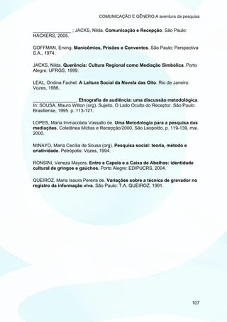 COMUNICAÇÃO E GÊNERO:A aventura da pesquisa


_______________ ; JACKS, Nilda. Comunicação e Recepção. São Paulo:
HACKERS, 2005.

GOFFMAN, Erving. Manicômios, Prisões e Conventos. São Paulo: Perspectiva
S.A., 1974.

JACKS, Nilda. Querência: Cultura Regional como Mediação Simbólica. Porto
Alegre: UFRGS, 1999.

LEAL, Ondina Fachel. A Leitura Social da Novela das Oito. Rio de Janeiro:
Vozes, 1986.

_________________. Etnografia de audiência: uma discussão metodológica.
In: SOUSA, Mauro Wilton (org). Sujeito, O Lado Oculto do Receptor. São Paulo:
Brasiliense, 1995. p. 113-121.

LOPES, Maria Immacolata Vassallo de. Uma Metodologia para a pesquisa das
mediações. Coletânea Mídias e Recepção/2000, São Leopoldo, p. 119-139, mai.
2000.

MINAYO, Maria Cecília de Sousa (org). Pesquisa social: teoria, método e
criatividade. Petrópolis: Vozes, 1994.

RONSINI, Veneza Mayora. Entre a Capela e a Caixa de Abelhas: identidade
cultural de gringos e gaúchos. Porto Alegre: EDIPUCRS, 2004.

QUEIROZ, Maria Isaura Pereira de. Variações sobre a técnica de gravador no
registro da informação viva. São Paulo: T.A. QUEIROZ, 1991.




                                                                            107
 