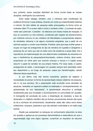 Ana Carolina D. Escosteguy (Org.)


que, portanto, essas posições delimitam de forma crucial todas as nossas
atuações, restringindo sua autonomia.
       Essa seção dialoga, também, com o interesse pela constituição da
audiência feminina e suas práticas, levando em conta sua especificidade histórica
e cultural. Os dois relatos de pesquisa estão preocupados na forma como as
mulheres vêem TV e ouvem rádio e como o contexto vivido – o contexto de ação,
neste caso particular, o presídio - se relaciona com esses modos de recepção. O
foco se concentra na vida ordinária, constituída pelo registro de acontecimentos
por mulheres comuns no seu cotidiano de dificuldades e pouquíssimas alegrias,
de atividades rotineiras e de alguns momentos singulares, que a partir de um
estímulo passam a contar suas histórias. Portanto, para que essa mulher passe a
ocupar um lugar de protagonista do tipo de narrativa em questão é obrigatória a
presença de um outro que não só colhe como dá existência a essas falas. Daí a
importância da implementação de uma determinada modalidade de entrevista em
que a interferência do pesquisador/entrevistador, embora mínima, deve existir,
propiciando um clima para que ocorram avanços e recuos e o sujeito possa
assumir o papel de narrador de sua própria história. Por essa razão, o sujeito-
protagonista do relato, o personagem em questão sempre terá autoridade sobre
seu depoimento e, ao longo da pesquisa, passa por transformações, saindo
diferente dessa experiência.
       E, por último, mas não menos importante, gostaria de registrar a
necessidade de pensar na forma de apresentação desses relatórios de pesquisa,
isto é, na sua escritura. Se o pesquisador está envolvido numa atividade de
pesquisa, necessita um especial cuidado na realização e, conseqüentemente, na
apresentação de sua “descoberta”. A apresentação discursiva é condição
fundamental para sua circulação e reconhecimento na comunidade em questão.
A monografia de conclusão de curso, a dissertação de mestrado, a tese de
doutorado e o relatório científico são as formas convencionais através das quais
se dá a conhecer tal conhecimento. Usualmente, estes são vistos como textos
enfadonhos, rançosos, pedantes e que não admitem criatividade e um estilo mais
autoral.
       Desde que apresentem os estoques de conhecimento adquiridos na área
em questão e apóiem-se em processos demonstrativos e sistemáticos em que a
argumentação siga uma lógica rigorosa, cumprindo os requisitos do discurso

10
 