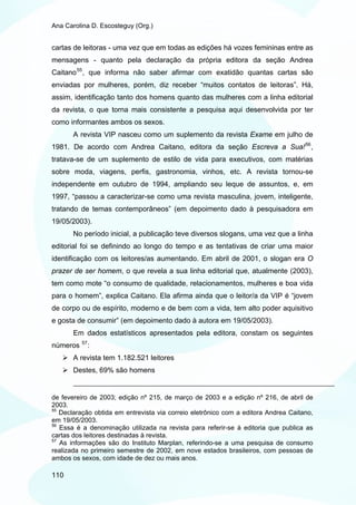 Ana Carolina D. Escosteguy (Org.)


cartas de leitoras - uma vez que em todas as edições há vozes femininas entre as
mensagens - quanto pela declaração da própria editora da seção Andrea
Caitano 55 , que informa não saber afirmar com exatidão quantas cartas são
enviadas por mulheres, porém, diz receber “muitos contatos de leitoras”. Há,
assim, identificação tanto dos homens quanto das mulheres com a linha editorial
da revista, o que torna mais consistente a pesquisa aqui desenvolvida por ter
como informantes ambos os sexos.
       A revista VIP nasceu como um suplemento da revista Exame em julho de
1981. De acordo com Andrea Caitano, editora da seção Escreva a Sua! 56 ,
tratava-se de um suplemento de estilo de vida para executivos, com matérias
sobre moda, viagens, perfis, gastronomia, vinhos, etc. A revista tornou-se
independente em outubro de 1994, ampliando seu leque de assuntos, e, em
1997, “passou a caracterizar-se como uma revista masculina, jovem, inteligente,
tratando de temas contemporâneos” (em depoimento dado à pesquisadora em
19/05/2003).
       No período inicial, a publicação teve diversos slogans, uma vez que a linha
editorial foi se definindo ao longo do tempo e as tentativas de criar uma maior
identificação com os leitores/as aumentando. Em abril de 2001, o slogan era O
prazer de ser homem, o que revela a sua linha editorial que, atualmente (2003),
tem como mote “o consumo de qualidade, relacionamentos, mulheres e boa vida
para o homem”, explica Caitano. Ela afirma ainda que o leitor/a da VIP é “jovem
de corpo ou de espírito, moderno e de bem com a vida, tem alto poder aquisitivo
e gosta de consumir” (em depoimento dado à autora em 19/05/2003).
       Em dados estatísticos apresentados pela editora, constam os seguintes
          57
números        :
       A revista tem 1.182.521 leitores
       Destes, 69% são homens


de fevereiro de 2003; edição nº 215, de março de 2003 e a edição nº 216, de abril de
2003.
55
   Declaração obtida em entrevista via correio eletrônico com a editora Andrea Caitano,
em 19/05/2003.
56
   Essa é a denominação utilizada na revista para referir-se à editoria que publica as
cartas dos leitores destinadas à revista.
57
   As informações são do Instituto Marplan, referindo-se a uma pesquisa de consumo
realizada no primeiro semestre de 2002, em nove estados brasileiros, com pessoas de
ambos os sexos, com idade de dez ou mais anos.

110
 