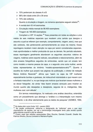 COMUNICAÇÃO E GÊNERO:A aventura da pesquisa


      70% pertencem às classes A e B
      86% têm idade entre 20 e 39 anos
      74% são solteiros
      Quanto à circulação e tiragem, os números apontados seguem abaixo 58 :
      A revista tem 43 mil assinantes
      Circulação média mensal de 98.400 exemplares
      Tiragem de 165.900 exemplares
                                    59
      Compõem a VIP 14 seções            fixas presentes em todas as edições e uma
média de seis matérias especiais que recebem uma cartola que designa o
assunto a qual se referem (por exemplo, comportamento, viagem, sexo), mas que
são variáveis, não pertencendo permanentemente ao corpo da mesma. Essas
reportagens recebem maior atenção na capa por serem consideradas especiais,
mais aprofundadas e melhor produzida do que as demais. No período estudado,
essas reportagens geralmente abordavam os seguintes assuntos: roteiros de
viagens, matérias sobre esporte radicais, sexualidade e relacionamentos, além de
dois ensaios fotográficos seguidos de entrevistas, sendo que um ensaio tem
como modelo a mesma pessoa da capa, e o segundo uma outra mulher, sendo
todas representantes do trinômio “modelo-apresentadora-atriz” 60 . Quanto à
escolha da mulher que posará nas páginas da publicação, o diretor de redação
Marco Antônio Rezende 61 afirma que “saem na capa da VIP mulheres
especialmente bonitas e gostosas, de indiscutível notoriedade e que mexem com
a fantasia masculina” e, no que tange aos motivos que levariam essas mulheres a
se deixar fotografar, diz ainda “elas fazem ensaios sensuais para mostrar ao
mundo quanto são desejadas e desejáveis, seguras de si, inteligentes. São
mulheres cool, com atitude”.
      Em termos metodológicos, foi realizada uma análise descritiva, entendida
como um procedimento que abrange a “análise e a interpretação num mesmo
movimento: o de olhar atentamente para os dados da pesquisa” (GOMES, 1994,

58
   Os dados têm como fonte: IVC - janeiro 2003
59
    No jargão profissional, utiliza-se a designação de “editorias” para o que aqui
chamaremos de seções, por ser a terminologia empregada tanto pela revista quanto
pelos leitores quando a ela se referem.
60
   Foram capa das edições pesquisadas Ellen Rocche, Daniela Cicarelli, Giselle Itié,
Patrícia Silveira, Bruna Lombardi e Mariana Kupfer.



                                                                                111
 