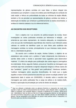 COMUNICAÇÃO E GÊNERO:A aventura da pesquisa


representações de gênero contidas em suas falas; a leitura integral dos
exemplares que compõem o corpus de análise para identificação do conteúdo de
cada seção; a leitura em profundidade de todas as crônicas da seção Atitude,
também a fim de perceber as representações de gênero contidas nos textos; a
elaboração de tabelas que sintetizam quantitativamente os dados encontrados; a
análise do material coletado à luz do referencial teórico.


AO ENCONTRO DOS RECEPTORES


       Com o objetivo de ir ao encontro do público-receptor da revista, foram
investigadas as cartas publicadas enviadas por leitores/as à redação , por
entender-se que estas representam, de maneira adequada, os receptores/as,
uma vez que são manifestações espontâneas dos mesmos e por oferecem pistas
valiosas no sentido de identificar quais os usos feitos pela audiência das
mensagens contidas na revista, principalmente no que interessa neste estudo,
isto é, a identidade de gênero.
       De acordo com a editora da seção, Andrea Caitano, o objetivo de se
estabelecer este contato com o público é “saber diretamente dos leitores/as a
opinião deles sobre a revista e aproveitar boas sugestões para desenvolver
matérias”. O critério de seleção para publicação das cartas segue a prerrogativa
da criatividade. Ainda, segundo Caitano, procura-se “escolher as mensagens cujo
conteúdo seja mais consistente e original e desprezar elogios e críticas vazios (do
tipo "parabéns", "gostei" ou "não gostei" sem justificativa)”. Intenta-se, também,
“publicar mensagens sobre assuntos diversificados, de modo que a seção
espelhe o maior número possível de assuntos que saíram na edição anterior” (em
depoimento dado à autora em 23/05/2003). A decisão sobre a escolha das
mensagens que serão publicadas fica a cargo da editora e do redator-chefe,
ficando a aprovação da pré-seleção por conta do diretor de redação.


63
   Aqui se utilizará a distinção entre os gêneros feminino e masculino de modo que,
quando o texto se referir exclusivamente aos homens, será utilizado leitor; e quando se
referir a mulheres, sua variação leitora; e quando a referência for a ambos, utilizar-se-á
o/a - leitor/leitora. Isso se deve ao fato de a língua portuguesa abarcar os dois gêneros
em torno da forma masculina e que, em vista deste trabalho abordar as identidades de
gênero, faz-se necessária uma distinção um pouco mais precisa entre o masculino e o
feminino para sua devida compreensão.

                                                                                     113
 