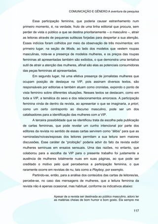COMUNICAÇÃO E GÊNERO:A aventura da pesquisa


      Essa participação feminina, que poderia causar estranhamento num
primeiro momento, é, na verdade, fruto de uma linha editorial que procura, sem
perder de vista o público a que se destina prioritariamente – o masculino –, atrair
as leitoras através de pequenas sutilezas forjadas para despertar a sua atenção.
Esses indícios foram colhidos por meio da observação de três movimentos: em
primeiro lugar, na seção de Moda, ao lado dos modelos que vestem roupas
masculinas, nota-se a presença de modelos mulheres, e os preços das roupas
femininas ali apresentadas também são exibidos, o que demonstra uma tentativa
sutil de atrair a atenção das mulheres, afinal são elas as potenciais consumidoras
das peças femininas ali apresentadas.
      Em segundo lugar, há uma efetiva presença de jornalistas mulheres que
ocupam posição de destaque na VIP, pois assinam diversos textos, são
responsáveis por editorias e também atuam como cronistas, expondo o ponto de
vista feminino sobre diferentes situações. Nesses textos se destacam, como em
toda a VIP, a temática do sexo e dos relacionamentos amorosos. A participação
feminina vinda de dentro da revista, ao apresentar o que se imaginaria, a priori,
como um certo contraponto ao discurso masculino, pode ser um dos
catalisadores para a identificação das mulheres com a VIP.
      A terceira possibilidade que se identificou trata da escolha pela publicação
de cartas femininas, que pode revelar um cunho intencional por parte dos
editores da revista no sentido de essas cartas servirem como “álibis” para que as
namoradas/noivas/esposas dos leitores permitam a sua leitura sem maiores
discussões. Esse caráter de “proibição” poderia advir do fato da revista exibir
mulheres seminuas em ensaios sensuais. Uma das razões, no entanto, que
colaborou para a escolha da VIP para o presente trabalho foi justamente a
ausência de mulheres totalmente nuas em suas páginas, ao que pode ser
creditado o motivo pelo qual percebemos a participação feminina, o que
raramente ocorre em revistas de nu, tais como a Playboy, por exemplo.
      Partindo-se, então, para a análise dos conteúdos das cartas de leitores/as,
percebe-se, no caso das mensagens de mulheres, que a leitura feminina da
revista não é apenas ocasional, mas habitual, conforme os indicativos abaixo:


                      Apesar de a revista ser destinada ao público masculino, adoro ler
                      as matérias cheias de bom humor e bom gosto. Ela sempre me


                                                                                  117
 