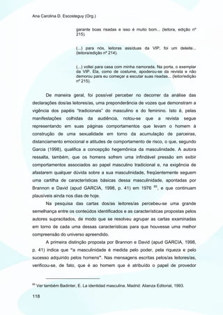 Ana Carolina D. Escosteguy (Org.)


                          garante boas risadas e isso é muito bom... (leitora, edição nº
                          215).


                          (...) para nós, leitoras assíduas da VIP, foi um deleite...
                          (leitora/edição nº 214).


                          (...) voltei para casa com minha namorada. Na porta, o exemplar
                          da VIP. Ela, como de costume, apoderou-se da revista e não
                          demorou para eu começar a escutar suas risadas... (leitor/edição
                          nº 215).


          De maneira geral, foi possível perceber no decorrer da análise das
declarações dos/as leitores/as, uma preponderância de vozes que demonstram a
vigência dos papéis “tradicionais” do masculino e do feminino. Isto é, pelas
manifestações        colhidas   da    audiência,    notou-se    que        a   revista   segue
representando em suas páginas comportamentos que levam o homem à
construção de uma sexualidade em torno da acumulação de parceiras,
distanciamento emocional e atitudes de comportamento de risco, o que, segundo
Garcia (1998), qualifica a concepção hegemônica da masculinidade. A autora
ressalta, também, que os homens sofrem uma infindável pressão em exibir
comportamentos associados ao papel masculino tradicional e, na exigência de
afastarem qualquer dúvida sobre a sua masculinidade, freqüentemente seguem
uma cartilha de características básicas dessa masculinidade, apontadas por
                                                                      65
Brannon e David (apud GARCIA, 1998, p. 41) em 1976                         , e que continuam
plausíveis ainda nos dias de hoje.
          Na pesquisa das cartas dos/as leitores/as percebeu-se uma grande
semelhança entre os conteúdos identificados e as características propostas pelos
autores supracitados, de modo que se resolveu agrupar as cartas examinadas
em torno de cada uma dessas características para que houvesse uma melhor
compreensão do universo apreendido.
          A primeira distinção proposta por Brannon e David (apud GARCIA, 1998,
p. 41) indica que “a masculinidade é medida pelo poder, pela riqueza e pelo
sucesso adquirido pelos homens”. Nas mensagens escritas pelos/as leitores/as,
verificou-se, de fato, que é ao homem que é atribuído o papel de provedor



65
     Ver também Badinter, E. La identidad masculina. Madrid: Alianza Editorial, 1993.

118
 