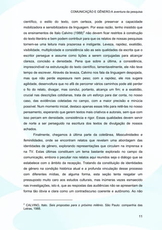 COMUNICAÇÃO E GÊNERO:A aventura da pesquisa


científico, o estilo do texto, com certeza, pode preservar a capacidade
mobilizadora e sensibilizadora da linguagem. Por essa razão, tenho insistido que
os ensinamentos de Italo Calvino (1988) 2 não devem ficar restritos à construção
do texto literário e bem podem contribuir para que os relatos de nossas pesquisas
tornem-se uma leitura mais prazerosa e instigante. Leveza, rapidez, exatidão,
visibilidade, multiplicidade e consistência são as seis qualidades da escrita que o
escritor persegue e assume como lições a serem conjugadas para alcançar
clareza, concisão e densidade. Pena que sobre a última, a consistência,
imprescindível na estruturação do texto científico, lamentavelmente, ele não teve
tempo de escrever. Através da leveza, Calvino nos fala da linguagem despojada,
mas que não perde espessura nem peso; com a rapidez, ele nos sugere
agilidade, desenvoltura que no afã de percorrer vários caminhos pode até perder
o fio do relato, divagar, mas conclui, portanto, alcança um fim; e a exatidão,
crucial nas descrições cotidianas, trata de um esforço para dar conta, no nosso
caso, das evidências coletadas no campo, com a maior precisão e minúcia
possível. Num momento inicial, destaco apenas essas três para retê-las no nosso
pensamento, esperando que gerem textos mais criativos e autorais, sem que com
isso percam em densidade, consistência e rigor. Essas qualidades devem servir
de norte a ser perseguido na escritura dos textos de divulgação de nossos
achados.
      Finalmente, chegamos à última parte da coletânea, Masculinidades e
feminilidades, onde se encontram relatos que revelam uma abordagem das
identidades de gênero, explorando representações que circulam na imprensa e
na TV. Estas últimas constituem um tema bastante explorado no campo da
comunicação, embora o peculiar nos relatos aqui reunidos seja o diálogo que se
estabelece com o âmbito da recepção. Tratando da constituição de identidades
de gênero na condição histórica atual e a profunda vinculação desse processo
com diferentes mídias, de alguma forma, esta seção tenta resgatar um
pressuposto muito caro aos estudos culturais, mas inúmeras vezes esmaecido
nas investigações, isto é, que as respostas das audiências não se apresentam de
forma tão óbvia e clara como um contradiscurso coerente e autônomo. Ao não


2
 CALVINO, Italo. Seis propostas para o próximo milênio. São Paulo: companhia das
Letras, 1988.

                                                                                11
 