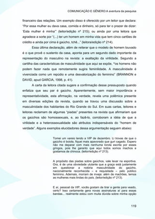 COMUNICAÇÃO E GÊNERO:A aventura da pesquisa


financeiro das relações. Um exemplo disso é oferecido por um leitor que declara:
“Por essa mulher eu dava casa, comida e dinheiro, só para ter o prazer de dizer:
‘Esta mulher é minha’” (leitor/edição nº 215); ou ainda por uma leitora que
agradece a sorte por “(...) ter um homem em minha vida que tem cinco cartões de
crédito e ainda por cima é gaúcho, tchê...” (leitora/edição nº 214).
       Essa última declaração, além de reiterar que o modelo de homem louvado
é o que provê o sustento da casa, aponta para um segundo dado importante da
representação do masculino na revista: a exaltação da virilidade. Segundo a
cartilha das características de masculinidade que aqui se expõe, “os homens não
podem fazer nada que remotamente sugira feminilidade. A masculinidade é
vivenciada como um repúdio e uma desvalorização do feminino” (BRANNON e
DAVID, apud GARCIA, 1998, p. 41).
       A carta da leitora citada sugere a confirmação desse pressuposto quando
enfatiza que seu par é gaúcho. Aparentemente, sem maior importância e
representatividade, esta afirmação, na verdade, revela uma polêmica presente
em diversas edições da revista, quando se travou uma discussão sobre a
masculinidade dos habitantes do Rio Grande do Sul. Em suas cartas, leitores e
leitoras reclamam de algumas “piadas” presentes na revista que afirmariam que
os gaúchos são homossexuais, e, ao fazê-lo, corroboram a idéia de que a
virilidade e a heterossexualidade são atributos indispensáveis do “homem de
verdade”. Alguns exemplos elucidadores dessa argumentação seguem abaixo:


                      Tomei um vareio lendo a VIP de dezembro. Li trovas de que o
                      gaúcho é boiola, fiquei mais apavorado que guri cagado. Espero
                      não me deparar com mais nenhuma lorota escrita por esses
                      gringos, pois lhe garanto que aqui todos somos machos e
                      gostamos de chinoca. (leitor/edição nº 213).


                      A propósito das piadas sobre gaúchos, vale levar na esportiva.
                      Ora, é de uma obviedade ululante que a graça está justamente
                      em questionar a notória masculinidade do gaúcho,
                      nacionalmente reconhecida – e requisitada – pelo público
                      feminino. Ademais, morram de inveja: além de machões, temos
                      as mulheres mais lindas do país. (leitor/edição nº 213).


                      E aí, pessoal da VIP, vocês gostam de tirar a gente para veado,
                      certo? Isso certamente gera novas assinaturas aí para essas
                      bandas... realmente estou com muita dúvida sobre minha opção



                                                                                 119
 