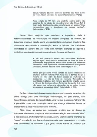 Ana Carolina D. Escosteguy (Org.)


                         sexual. Gostaria de poder conhecer as irmãs, tias, mães e avós
                         de vocês. Quem sabe elas me ajudam? (leitor/edição nº 212).


                         Toda edição da VIP tem uma piadinha cretina sobre nós,
                         gaúchos. Só na edição de novembro foram três. O que foi? O
                         Aran (autor dos textos) perdeu a mulher para um gaúcho? Ou o
                         namoradinho que o abandonou era dessas bandas?...
                         (leitor/edição nº 212).


       Nesse    último     conjunto,   que    reverbera    a   importância    dada    à
heterossexualidade na constituição do modelo adequado de homem, se
tomarmos o homem gaúcho como um representante do homem brasileiro, fica
claramente demonstrado a manutenção, entre os leitores, das tradicionais
identidades de gênero. Há, por outro lado, também exemplos de repúdio a
conteúdos que abranjam um outro entendimento do que é ser homem:


                         A VIP está parecendo revista para mauricinhos. Acabaram
                         seções legais, diminuíram as entrevistas, as listas de filmes e
                         aumentaram as páginas de moda! Vocês acham que homem de
                         verdade dá tanta importância à moda? Homem de bom gosto é
                         uma coisa, homem fresco é outra. (leitor/edição nº 211).


                         Afinal, por que numa revista voltada ao público masculino os
                         anúncios exibem homens: Pior, mais ricos e bonitos do que a
                         maioria de nós, além de terem acesso às mulheres que
                         desejamos. (...) não se trata de nenhuma “homofobia”. A
                         quantidade de páginas com homens quando não empata, supera
                         o número de deliciosos closes femininos da revista. (...) vocês
                         não sabem que os homens não gostam de ver outros homens
                         em poses de sexualidade dúbia? (leitor/edição nº 214).


       De fato, foi possível observar que o discurso predominante na revista não
oferta espaço para uma concepção não-biológica, ou pelo menos, não-
hegemônica do conceito de masculinidade, uma vez que a categoria “gênero” não
é percebida como uma construção social que abrange diferentes formas de
exercer tanto o papel masculino quanto feminino.
       Além disso, as cartas dos receptores revelam que se delega ao
homossexualismo uma posição de inferioridade em relação à sexualidade “ideal”,
a heterossexual. Os homens/homossexuais, assim, são tidos como “menores” ou
“piores” em relação aos homens/heterossexuais, que representam o conceito
mais disseminado de masculino, o que gerou críticas apenas de um leitor, que

120
 