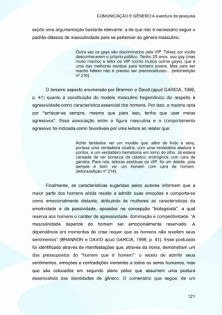 COMUNICAÇÃO E GÊNERO:A aventura da pesquisa


expôs uma argumentação bastante relevante: a de que não é necessário seguir o
padrão clássico de masculinidade para se pertencer ao gênero masculino.


                      Outra vez os gays são discriminados pela VIP. Talvez por vocês
                      desconhecerem o próprio público. Tenho 25 anos, sou gay (mas
                      muito macho) e leitor da VIP (como muitos outros gays), que é
                      uma das melhores revistas para homens jovens. Mas para ser
                      macho hétero não é preciso ser preconceituoso... (leitor/edição
                      nº 216).


      O terceiro aspecto enumerado por Brannon e David (apud GARCIA, 1998,
p. 41) quanto à constituição do modelo masculino hegemônico diz respeito à
agressividade como característica essencial dos homens. Por isso, a maioria opta
por “arriscar-se sempre, mesmo que para isso, tenha que usar meios
agressivos”. Essa associação entre a figura masculina e o comportamento
agressivo foi indicada como favoráveis por uma leitora ao relatar que:


                      Achei fantástico ver um modelo que, além de lindo e sexy,
                      portava uma verdadeira cicatriz, com uma verdadeira atadura e
                      pontos, e um verdadeiro hematoma em torno do olho. Já estava
                      cansada de ver bonecos de plástico andróginos com cara de
                      garotos. Para nós, leitoras assíduas da VIP, foi um deleite, pois
                      sempre é bom ver um homem com cara de homem.
                      (leitora/edição nº 214).


      Finalmente, as características sugeridas pelos autores informam que a
maior parte dos homens ainda resiste a admitir suas emoções e comporta-se
como emocionalmente distante, atribuindo às mulheres as características da
emotividade e da passividade, apoiados na concepção “biologicista”, a qual
reserva aos homens o caráter de agressividade, dominação e competitividade. “A
masculinidade   depende     do   homem      ser   emocionalmente       reservado.    A
dependência em momentos de crise requer que os homens não revelem seus
sentimentos” (BRANNON e DAVID apud GARCIA, 1998, p. 41). Esse postulado
foi identificado através de manifestações que, através da ironia, demonstram um
dos pressupostos do “homem que é homem”: o receio de admitir seus
sentimentos, emoções e contradições inerentes a todos os seres humanos, mas
que são colocados em segundo plano pelos que assumem uma postura
essencialista das identidades de gênero. O comentário que segue, de um



                                                                                    121
 