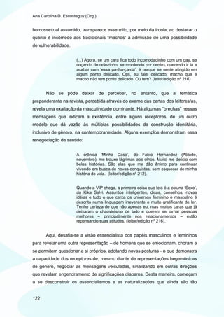 Ana Carolina D. Escosteguy (Org.)


homossexual assumido, transparece esse mito, por meio da ironia, ao destacar o
quanto é incômodo aos tradicionais “machos” a admissão de uma possibilidade
de vulnerabilidade.


                      (...) Agora, se um cara fica todo incomodadinho com um gay, se
                      coçando de odiozinho, se mordendo por dentro, querendo ir lá e
                      acabar com ‘essa pa-lha-ça-da’, é porque se sente atingido em
                      algum ponto delicado. Ops, eu falei delicado: macho que é
                      macho não tem ponto delicado. Ou tem? (leitor/edição nº 216)


       Não se pôde deixar de perceber, no entanto, que a temática
preponderante na revista, percebida através do exame das cartas dos leitores/as,
revela uma exaltação da masculinidade dominante. Há algumas “brechas” nessas
mensagens que indicam a existência, entre alguns receptores, de um outro
modelo que dá vazão às múltiplas possibilidades da construção identitária,
inclusive de gênero, na contemporaneidade. Alguns exemplos demonstram essa
renegociação de sentido:


                      A crônica ‘Minha Casa’, do Fabio Hernandez (Atitude,
                      novembro), me trouxe lágrimas aos olhos. Muito me delicio com
                      belas histórias. São elas que me dão ânimo para continuar
                      vivendo em busca de novas conquistas, sem esquecer de minha
                      história de vida. (leitor/edição nº 212).


                      Quando a VIP chega, a primeira coisa que leio é a coluna ‘Sexo’,
                      da Kika Salvi. Assuntos inteligentes, dicas, conselhos, novas
                      idéias e tudo o que cerca os universos feminino e masculino é
                      descrito numa linguagem irreverente e muito gratificante de ler.
                      Tenho certeza de que não apenas eu, mas muitos caras que já
                      deixaram o chauvinismo de lado e querem se tornar pessoas
                      melhores – principalmente nos relacionamentos – estão
                      repensando suas atitudes. (leitor/edição nº 216).


       Aqui, desafia-se a visão essencialista dos papéis masculinos e femininos
para revelar uma outra representação – de homens que se emocionam, choram e
se permitem questionar a si próprios, adotando novas posturas - o que demonstra
a capacidade dos receptores de, mesmo diante de representações hegemônicas
de gênero, negociar as mensagens veiculadas, sinalizando em outras direções
que revelam engendramento de significações díspares. Desta maneira, começam
a se desconstruir os essencialismos e as naturalizações que ainda são tão


122
 