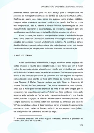 COMUNICAÇÃO E GÊNERO:A aventura da pesquisa


presentes nessas questões para se abrir espaço para a complexidade do
processo de formação/transformação do sentido de cultura (HENNIGEN, 2002).
Reafirma-se, assim, que neste, como em qualquer outro produto midiático,
imagens, idéias, emoções e valores se combinam, e a “versão final” fica por conta
dos receptores/as. Isso é, embora a revista construa representações de uma
masculinidade tradicional e essencializada, os leitores/as negociam com tais
sentidos para constituírem suas próprias identidades sexuais e de gênero.
      Estas ponderações, contudo, não pretendem anular a existência do que
Pinto (1989) chama de um discurso dominante. Seria ingenuidade supor que as
posições apresentadas recebem um tratamento indistinto. Ao contrário, o campo
das identidades é marcado pela constante luta, pelos jogos de poder, pela tensão
identidade/diferença e isto perpassa o discurso dos meios de comunicação.


2. ANÁLISE TEXTUAL


      Como demonstrado anteriormente, a seção Atitude foi a mais elogiada nas
cartas enviadas à revista pelos receptores/as, o que indica que tem o maior
índice de aprovação dos/as leitores/as em relação aos conteúdos que veicula
(40% do total). Os textos dessa seção localizam-se nas últimas quatro páginas da
revista e são crônicas que variam de conteúdo, mas que seguem as seguintes
nomenclaturas: Sexo, escrita por Kika Salvi; Coisas de Homem, de autoria de
Lusa Silvestre; A Mulher Honesta, redigida por Ailin Aleixo e, finalmente, O
Homem Sincero, de Fabio Hernandez. Tais textos são definidos como crônicas,
ainda que a maior parte dos/as leitores/as se refira a eles como artigos, por se
encaixarem nas seguintes prerrogativas 66 : tratam de fatos cotidianos relidos pelo
ponto de vista particular do “eu” do autor; capturam o instante e “o que fica do
vivido”; não têm obrigação de informar; exploram temas nem sempre atuais; são
sempre assinados; os autores podem ser escritores ou jornalistas (no caso da
VIP são jornalistas); o texto é despretensioso, porém articulado; freqüentemente
exploram o humor; variam de formato, podendo ser um pequeno conto (relato),
um texto poético, um comentário próximo do artigo.


66
   Conforme entrevista com Celso Augusto Schroeder, jornalista e professor da
FAMECOS/PUCRS, em 02/06/2003.

                                                                               123
 