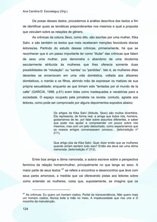 Ana Carolina D. Escosteguy (Org.)


       De posse desses dados, procedemos à análise descritiva dos textos a fim
de identificar quais as temáticas preponderantes nos mesmos e qual a proposta
que veiculam sobre as relações de gênero.
       As crônicas da coluna Sexo, como dito, são escritas por uma mulher, Kika
Salvi, e são também os textos que mais receberam menções favoráveis dos/as
leitores/as. Partindo do estudo dessas crônicas, primeiramente, há que se
reconhecer que é um passo importante ter como “titular” das crônicas que falam
de sexo uma mulher, pois demonstra o abandono de uma dicotomia
secularmente    atribuída    às    mulheres   que   lhes   oferecia   somente   duas
possibilidades de “rotulação”: ou “santas” ou “perdidas”. Isto é, as mulheres ditas
decentes se encerravam em uma vida doméstica, voltada aos afazeres
domésticos, o marido e os filhos, abrindo mão de expressar os matizes de sua
própria sexualidade; enquanto as que tinham sido “tentadas por el mundo de la
calle” (GARCIA, 1998, p.61) eram tidas como inadequadas e vexatórias para a
sociedade. O espaço ocupado pela jornalista na revista, contudo, agrada aos
leitores, como pode ser comprovado por alguns depoimentos expostos abaixo:


                      Os artigos da Kika Salvi (Atitude, Sexo) são muitos divertidos.
                      Ela representa, de forma real, a amiga que todos nós, homens,
                      gostaríamos de ter, por falar sobre assuntos diferentes, e saber
                      que pode nos ajudar a compreender um pouco sobre nós
                      mesmos, mas com um jeito debochado, como esperaríamos que
                      os nossos amigos conversassem conosco... (leitor/edição nº
                      211).


                      Que artigo jóia da Kika Salvi. Quer dizer então que as mulheres
                      quando amam sentem tudo isso? Então ela deve ser uma ótima
                      namorada. (leitor/edição nº 213).


       Entre boa amiga e ótima namorada, a autora escreve sobre a perspectiva
feminina da relação homem/mulher, principalmente no que tange ao sexo. A
                             67
maior parte de seus textos        se refere a encontros e desencontros que teve com
seus pares amorosos, a medida que vai oferecendo pistas aos leitores sobre
como entender as mulheres, coisa que, supostamente, se imagina que os


67
  As crônicas: Eu quero um homem rústico, Portal da transcendência, Não quero mais
um homem rústico, Nunca bote a mãe no meio, A impetuosidade que nos une e O
mocinho da manutenção.

124
 