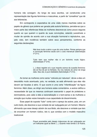 COMUNICAÇÃO E GÊNERO:A aventura da pesquisa


homens não consigam. Ao longo de seus escritos, vai construindo uma
representação das figuras femininas e masculinas, a partir de “conselhos” que dá
aos leitores/as.
       Em contraponto à expectativa de uma visão menos machista sobre os
papéis de gênero que poderia ser gerada pela autoria feminina, percebe-se que a
maior parte das referências feitas às mulheres descreve-as como pouco seguras
quanto ao que querem e quanto às suas convicções, estando suscetíveis a
mudar de opinião de acordo com a sua situação hormonal e reprodutiva, que,
pelo visto, tem incidência também sobre seus pensamentos, conforme as
seguintes declarações:


                     Não leve muito a sério o que diz uma mulher. Pense sempre que
                     a convicção feminina oscila com o ciclo menstrual (Salvi/edição
                     nº 211).


                     Tudo bem que mulher não é um bichinho muito lógico.
                     (Salvi/edição nº 214).


                     (...) disso registre só o que importa acerca da ousadia feminina:
                     ela só fica de pé na fantasia. Ou nos redutos do amor de longa
                     data. Saiu daí, é puro blablablá (Salvi/edição nº 213).


       Ao tomar as mulheres como seres “volúveis por natureza”, dá-se a elas um
descrédito muito acentuado, pois, na verdade, se está afirmando que elas não
devem ser levadas à sério. O que ocorre é uma certa “infantilização” da figura
feminina. Além disso, ao dirigir aos homens estes comentários, a autora ratifica a
necessidade de que os mesmos continuem exercendo o papel de protetores e
dominadores, pois cabe a eles a racionalização e o bom-senso e às mulheres a
emoção que muitas vezes transpõe a sua capacidade de discernimento.
       Esse papel de suposto “tutor” conta com o apreço da autora, pois, em um
outro texto, ela descreve a sua vontade de ser subjugada por um homem. Mesmo
afirmando que esse desejo advém de sua libido, ela descreve a vontade que tem
de encontrar um homem rústico, isto é, que condiza com o modelo masculino
tradicional.


                     Fiquei acometida pelo desejo indecoroso de ser subjugada por
                     um traficante igual ao Bené. (...) Quanto mais tórrido o ar ficava,


                                                                                   125
 