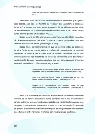 Ana Carolina D. Escosteguy (Org.)


                       mais me embrenhava na fantasia do homem rústico (Salvi/edição
                       nº 211).


       Além disso, Salvi ressalta que se deve desconfiar de homens que fogem a
esse padrão, pois são os “homens de verdade” que garantem a satisfação
feminina: “Há tempos que tento seguir o conselho de um sábio amigo que disse
para eu desconfiar de homens que não gostam de futebol e não olham para a
bunda de uma gostosa” (Salvi/edição nº 212).
       Nesse mesmo sentido, afirma que o relativismo da identidade masculina
não é bem-vindo entre as mulheres: “Homem é bom e a gente adora, mas está
cada dia mais difícil de definir” (Salvi/edição nº 216).
       Desse modo, ao mesmo tempo em que se saboreia a idéia da satisfação
feminina (tanto sexual quanto afetiva e profissional), estando esta na pauta de
discussões da revista e, por suposto, entre os homens, percebe-se que há uma
simplificação desse tipo de reflexão em função do permanente apelo da autora ao
mantenimento do papel masculino ortodoxo, que tem como apanágio primeiro a
atenção à sexualidade, conforme o que segue abaixo:


                       Sempre que puder agarre essa mulher. Porque é isso que ela
                       espera de você quando estiverem a sós. (Salvi/edição nº 215).


                       Para quê, afinal de contas, serve o homem hoje em dia: Pra
                       comer direito uma mulher. Ponto. (Salvi/edição nº 216).


                       Ímpeto é a palavra-chave num namoro, mais do que
                       companheirismo, cumplicidade ou afinidades (Salvi/edição nº
                       215).


       Ainda que possível de se identificar, a variação que há no entendimento do
feminino ao se incluir a sexualidade como elemento ativo e não discriminatório
para as mulheres, tem sua relevância esvaziada pela insistente afirmação da tese
de que os homens devem manter uma postura ortodoxa em relação à identidade
de gênero, o que contribuiu historicamente para as desigualdades de tratamento
e oportunidade entre homens e mulheres, com maior prejuízo às últimas.




126
 