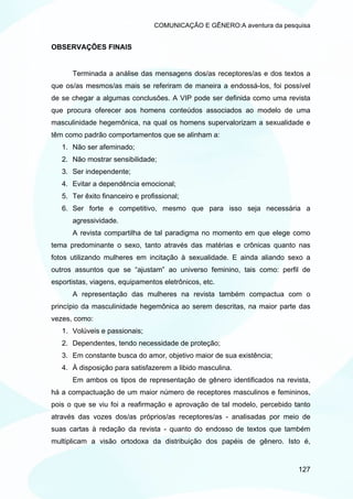 COMUNICAÇÃO E GÊNERO:A aventura da pesquisa


OBSERVAÇÕES FINAIS


      Terminada a análise das mensagens dos/as receptores/as e dos textos a
que os/as mesmos/as mais se referiram de maneira a endossá-los, foi possível
de se chegar a algumas conclusões. A VIP pode ser definida como uma revista
que procura oferecer aos homens conteúdos associados ao modelo de uma
masculinidade hegemônica, na qual os homens supervalorizam a sexualidade e
têm como padrão comportamentos que se alinham a:
   1. Não ser afeminado;
   2. Não mostrar sensibilidade;
   3. Ser independente;
   4. Evitar a dependência emocional;
   5. Ter êxito financeiro e profissional;
   6. Ser forte e competitivo, mesmo que para isso seja necessária a
      agressividade.
      A revista compartilha de tal paradigma no momento em que elege como
tema predominante o sexo, tanto através das matérias e crônicas quanto nas
fotos utilizando mulheres em incitação à sexualidade. E ainda aliando sexo a
outros assuntos que se “ajustam” ao universo feminino, tais como: perfil de
esportistas, viagens, equipamentos eletrônicos, etc.
      A representação das mulheres na revista também compactua com o
princípio da masculinidade hegemônica ao serem descritas, na maior parte das
vezes, como:
   1. Volúveis e passionais;
   2. Dependentes, tendo necessidade de proteção;
   3. Em constante busca do amor, objetivo maior de sua existência;
   4. À disposição para satisfazerem a libido masculina.
      Em ambos os tipos de representação de gênero identificados na revista,
há a compactuação de um maior número de receptores masculinos e femininos,
pois o que se viu foi a reafirmação e aprovação de tal modelo, percebido tanto
através das vozes dos/as próprios/as receptores/as - analisadas por meio de
suas cartas à redação da revista - quanto do endosso de textos que também
multiplicam a visão ortodoxa da distribuição dos papéis de gênero. Isto é,


                                                                          127
 