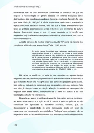 Ana Carolina D. Escosteguy (Org.)


observou-se que há uma assimilação conformada da audiência no que diz
respeito à representação do gênero baseado em critérios biológicos como
distinguidores dos modelos adequados de homens e mulheres. Também foi visto
que essa “distinção biológica” é ainda amplamente aceita como adequada e
reproduzida pelas estruturas sociais, uma vez que é nosso entendimento que
todas as práticas desencadeadas pelos indivíduos são produtoras da cultura
daquele determinado grupo, e que, no caso estudado, a concepção que
prepondera majoritariamente não apresenta indícios de superação de uma cultura
notadamente sexista.
       A razão para que tal modelo impere na revista VIP como na maioria dos
veículos da mídia, deve-se ao que Laura Vieira (1994) aponta:


                       O caráter natural dos atributos de cada sexo, habilitando-os para
                       determinadas tarefas e o excluindo de outras, é uma falácia
                       utilizada pela sociedade com o objetivo de se manter enquanto
                       tal. E, desta maneira, a sociedade se serve de todos os meios
                       disponíveis (inclusive meios de comunicação ao considerar-se
                       que, através da exposição de modos de vida, funcionam como
                       um lugar decisivo no processo de construção de identidades)
                       para conseguir com que ambos os sexos tenham valores,
                       comportamentos e privilégios diferentes, pois é de seu interesse
                       que esta situação se cristalize (In: SEVERO, 1994, p. 13).


       Há cartas da audiência, no entanto, que repudiam as representações
hegemônicas e expõem uma proposta diversificada do masculino e do feminino, o
que demonstra haver uma ressignificação dos conteúdos propostos pela revista.
Isso pode ser traduzido na capacidade que os receptores têm, por mais que haja
uma intenção dos produtores em relação à fixação do sentido das mensagens, de
negociar com esses textos, interpretando-os a partir da cultura e da sua
localização particular na esfera social.
       Descarta-se, assim, a hipótese de garantia dos efeitos sobre a audiência,
por entender-se que toda a ação social é cultural e todas as práticas sociais
comunicam     um    significado.    É   importante   assinalar,   contudo,    que,   ao
desconsiderar a possibilidade de uma manipulação direta em favor da
capacidade dos receptores/as em estabelecer “diálogos” com os textos, não se
nega que a mídia e a sociedade como um todo difundam conteúdos hegemônicos




128
 