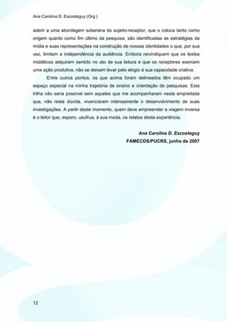 Ana Carolina D. Escosteguy (Org.)


aderir a uma abordagem soberana do sujeito-receptor, que o coloca tanto como
origem quanto como fim último da pesquisa, são identificadas as estratégias da
mídia e suas representações na construção de nossas identidades o que, por sua
vez, limitam a independência da audiência. Embora reivindiquem que os textos
midiáticos adquirem sentido no ato de sua leitura e que os receptores exercem
uma ação produtiva, não se deixam levar pelo elogio à sua capacidade criativa.
       Entre outros pontos, os que acima foram delineados têm ocupado um
espaço especial na minha trajetória de ensino e orientação de pesquisas. Esta
trilha não seria possível sem aqueles que me acompanharam nesta empreitada
que, não resta dúvida, vivenciaram intensamente o desenvolvimento de suas
investigações. A partir deste momento, quem deve empreender a viagem inversa
é o leitor que, espero, usufrua, à sua moda, os relatos desta experiência.


                                                    Ana Carolina D. Escosteguy
                                              FAMECOS/PUCRS, junho de 2007




12
 