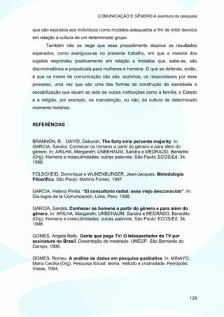 COMUNICAÇÃO E GÊNERO:A aventura da pesquisa


que são expostos aos indivíduos como modelos adequados a fim de inibir desvios
em relação à cultura de um determinado grupo.
      Também não se nega que esse procedimento alcance os resultados
esperados, como averiguou-se no presente trabalho, em que a maioria dos
sujeitos respondeu positivamente em relação a modelos que, sabe-se, são
discriminatórios e prejudiciais para mulheres e homens. O que se defende, então,
é que os meios de comunicação não são, sozinhos, os responsáveis por esse
processo, uma vez que são uma das formas de construção da identidade e
sociabilização que atuam ao lado de outras instituições como a família, o Estado
e a religião, por exemplo, na manutenção, ou não, da cultura de determinado
momento histórico.


REFERÊNCIAS


BRANNON, R. , DAVID, Deborah. The forty-nine percente majority. In:
GARCIA, Sandra. Conhecer os homens a partir do gênero e para além do
gênero. In: ARILHA, Margareth; UNBEHAUM, Sandra e MEDRADO, Benedito
(Org). Homens e masculinidades: outras palavras. São Paulo: ECOS/Ed. 34,
1998.

FOLSCHEID, Dominique e WUNENBURGER, Jean-Jacques. Metodologia
Filosófica. São Paulo: Martins Fontes, 1997.

GARCIA, Helena Pinilla. “El consultorio radial: esse viejo desconocido”. In:
Dia-logos de la Comunicacion. Lima, Peru: 1998.

GARCIA, Sandra. Conhecer os homens a partir do gênero e para além do
gênero. In: ARILHA, Margareth; UNBEHAUM, Sandra e MEDRADO, Benedito
(Org). Homens e masculinidades: outras palavras. São Paulo: ECOS/Ed. 34,
1998.

GOMES, Angela Nelly. Gente que paga TV: O telespectador da TV por
assinatura no Brasil. Dissertação de mestrado. UMESP. São Bernardo do
Campo, 1998.

GOMES, Romeu. A análise de dados em pesquisa qualitativa. In: MINAYO,
Maria Cecília (Org). Pesquisa Social: teoria, método e criatividade. Petrópolis:
Vozes, 1994.




                                                                               129
 