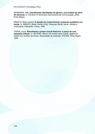 Ana Carolina D. Escosteguy (Org.)


HENNIGEN, Inês. Constituindo identidades de gênero: uma análise da série
Os Normais. In: CD-Rom VI Seminário Internacional de Comunicação, 2002,
Porto Alegre.

MINAYO, Maria Cecília. O desafio do conhecimento: pesquisa qualitativa em
saúde. In: MINAYO, Maria Cecília (Org). Pesquisa Social: teoria, método e
criatividade. Petrópolis: Vozes, 1994.

VIEIRA, Laura. Desvelando o prazer sexual feminino: o preço de uma
opressão milenar. In: SEVERO, Marza. De mulher para mulher: papéis de
mulher em revistas femininas. Dissertação de mestrado. PUCRS. Porto Alegre,
1994.




130
 