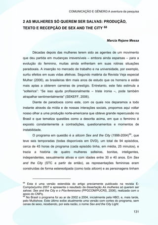 COMUNICAÇÃO E GÊNERO:A aventura da pesquisa


2 AS MULHERES SÓ QUEREM SER SALVAS: PRODUÇÃO,
TEXTO E RECEPÇÃO DE SEX AND THE CITY                           68



                                                                Marcia Rejane Messa


         Décadas depois das mulheres terem sido as agentes de um movimento
que deu partida em mudanças irreversíveis – embora ainda esparsas – para a
evolução do feminino, muitas ainda enfrentam em suas rotinas situações
paradoxais. A inserção no mercado de trabalho e na universidade, por exemplo,
surtiu efeitos em suas vidas afetivas. Segundo matéria da Revista Veja especial
Mulher (2006), as brasileiras têm mais anos de estudo que os homens e estão
mais aptas a obterem carreiras de prestígio. Entretanto, este fato estimula a
“solteirice”: “Se isso ajuda profissionalmente – triste ironia –, pode também
atrapalhar sentimentalmente” (SEKEFF, 2006).
         Diante de paradoxos como este, com os quais nos deparamos a todo
instante através da mídia e de nossas interações sociais, propomos aqui voltar
nosso olhar a uma produção norte-americana que obteve grande repercussão no
Brasil e que tematiza questões como a descrita acima, em que o feminino é
exposto constantemente a contradições, questionamentos e momentos de
instabilidade.
         O programa em questão é a sitcom Sex and the City (1998-2004) 69 , que
teve seis temporadas (todas disponíveis em DVD), um total de 94 episódios,
cerca de 45 horas de programa (cada episódio tinha, em média, 25 minutos), e
trazia    a   história   de   quatro   mulheres   solteiras,    bonitas,   inteligentes,
independentes, sexualmente ativas e com idades entre 30 e 40 anos. Em Sex
and the City (STC a partir de então), as representações femininas eram
construídas de forma estereotipada (como toda sitcom) e as personagens tinham



68
    Esta é uma versão estendida do artigo previamente publicado na revista E-
Compós/junho 2007 e apresenta o resultado da dissertação As mulheres só querem ser
salvas: Sex and the City e o Pós-feminismo (PPGCOM/PUCRS, 2006), realizada com o
apoio do CNPq.
69
   No Brasil o programa foi ao ar de 2002 a 2004, inicialmente pela HBO, e, mais tarde,
pelo Multishow. Este último exibe atualmente uma versão com cortes do programa, sem
cenas de sexo, recebendo, por esta razão, o nome Sex and the City Light.

                                                                                   131
 