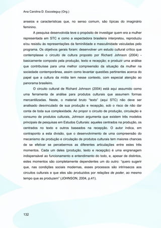 Ana Carolina D. Escosteguy (Org.)


anseios e características que, no senso comum, são típicas do imaginário
feminino.
       A pesquisa desenvolvida teve o propósito de investigar quem era a mulher
representada em STC e como a espectadora brasileira interpretou, reproduziu
e/ou resistiu às representações da feminilidade e masculinidade veiculadas pelo
programa. Os objetivos gerais foram: desenvolver um estudo cultural crítico que
contemplasse o circuito de cultura proposto por Richard Johnson (2004) -
basicamente composto pela produção, texto e recepção; e produzir uma análise
que contribuísse para uma melhor compreensão da situação da mulher na
sociedade contemporânea, assim como levantar questões pertinentes acerca do
papel que a cultura da mídia tem nesse contexto, com especial atenção ao
panorama brasileiro.
       O circuito cultural de Richard Johnson (2004) está aqui assumido como
uma ferramenta de análise para produtos culturais que assumem formas
mercantilizadas. Neste, o material bruto “texto” (aqui STC) não deve ser
analisado desvinculado de sua produção e recepção, sob o risco de não dar
conta de toda sua complexidade. Ao propor o circuito de produção, circulação e
consumo de produtos culturais, Johnson argumenta que existem três modelos
principais de pesquisas em Estudos Culturais: aqueles centrados na produção, os
centrados no texto e outros baseados na recepção. O autor indica, em
contraponto a esta divisão, que o desenvolvimento de uma compreensão do
mecanismo de produção e circulação de produtos culturais tem maiores chances
de se efetivar se percebermos as diferentes articulações entre estes três
momentos. Cada um deles (produção, texto e recepção) é uma engrenagem
indispensável ao funcionamento e entendimento do todo, e, apesar de distintos,
estes momentos são completamente dependentes um do outro: “quero sugerir
que, nas condições sociais modernas, esses processos são intrínsecos aos
circuitos culturais e que eles são produzidos por relações de poder, ao mesmo
tempo que as produzem” (JOHNSON, 2004, p.41).




132
 
