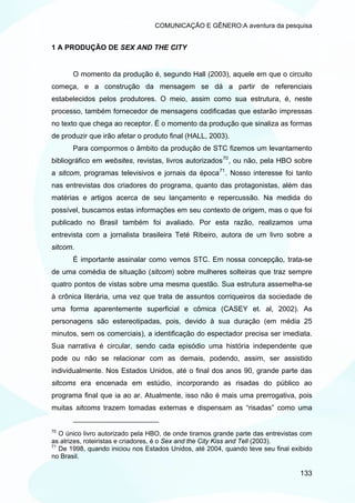 COMUNICAÇÃO E GÊNERO:A aventura da pesquisa


1 A PRODUÇÃO DE SEX AND THE CITY


       O momento da produção é, segundo Hall (2003), aquele em que o circuito
começa, e a construção da mensagem se dá a partir de referenciais
estabelecidos pelos produtores. O meio, assim como sua estrutura, é, neste
processo, também fornecedor de mensagens codificadas que estarão impressas
no texto que chega ao receptor. É o momento da produção que sinaliza as formas
de produzir que irão afetar o produto final (HALL, 2003).
       Para compormos o âmbito da produção de STC fizemos um levantamento
bibliográfico em websites, revistas, livros autorizados 70 , ou não, pela HBO sobre
a sitcom, programas televisivos e jornais da época 71 . Nosso interesse foi tanto
nas entrevistas dos criadores do programa, quanto das protagonistas, além das
matérias e artigos acerca de seu lançamento e repercussão. Na medida do
possível, buscamos estas informações em seu contexto de origem, mas o que foi
publicado no Brasil também foi avaliado. Por esta razão, realizamos uma
entrevista com a jornalista brasileira Teté Ribeiro, autora de um livro sobre a
sitcom.
       É importante assinalar como vemos STC. Em nossa concepção, trata-se
de uma comédia de situação (sitcom) sobre mulheres solteiras que traz sempre
quatro pontos de vistas sobre uma mesma questão. Sua estrutura assemelha-se
à crônica literária, uma vez que trata de assuntos corriqueiros da sociedade de
uma forma aparentemente superficial e cômica (CASEY et. al, 2002). As
personagens são estereotipadas, pois, devido à sua duração (em média 25
minutos, sem os comerciais), a identificação do espectador precisa ser imediata.
Sua narrativa é circular, sendo cada episódio uma história independente que
pode ou não se relacionar com as demais, podendo, assim, ser assistido
individualmente. Nos Estados Unidos, até o final dos anos 90, grande parte das
sitcoms era encenada em estúdio, incorporando as risadas do público ao
programa final que ia ao ar. Atualmente, isso não é mais uma prerrogativa, pois
muitas sitcoms trazem tomadas externas e dispensam as “risadas” como uma


70
   O único livro autorizado pela HBO, de onde tiramos grande parte das entrevistas com
as atrizes, roteiristas e criadores, é o Sex and the City Kiss and Tell (2003).
71
   De 1998, quando iniciou nos Estados Unidos, até 2004, quando teve seu final exibido
no Brasil.

                                                                                  133
 