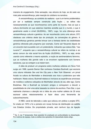 Ana Carolina D. Escosteguy (Org.)


maneira de engajamento. Esta sensação, nas sitcoms de hoje, se dá cada vez
mais pela verossimilhança, pela inserção do cotidiano na narrativa.
       A verossimilhança, ao contrário do realismo - que é um termo problemático
por ser a realidade sempre construída pela ficção -, se refere não
necessariamente ao que reconhecemos como parte do mundo, mas ao que a
cultura dominante em que estamos inseridos acredita que é o mundo, o que é
geralmente aceito e crível (GLEDHILL, 1997). Logo, há uma diferença entre
verossimilhança cultural e genérica. Ao ser reconhecido como uma sitcom, STC
obedeceu aos critérios deste tipo de produção, às convenções do gênero. A
verossimilhança genérica permite brincar com a fantasia dentro da credibilidade
genérica oferecida pelo programa (por exemplo, Carrie sair flutuando depois de
um encontro bem-sucedido com um pretendente, indicando que estava feliz, “nas
nuvens”) 72 , enquanto que a verossimilhança cultural se refere às normas e ao
senso comum da vida social fora da ficção (GLEDHILL, 1997), ou seja, ainda
usando como referente o mesmo episódio, a noção de sentimentalismo feminino,
que as mulheres dão grande valor e se envolvem rapidamente com homens
sedutores, que as cortejam e as tratam bem.
       A idéia de produzir um programa sobre mulheres solteiras em Nova York
surgiu em 1996, quando Darren Star conheceu Candace Bushnell, que escrevia
uma coluna intitulada Sex and the City para o New York Observer, um jornal
focado na cultura de Manhattan e direcionado aos ricos e poderosos que nela
habitavam. Nesta coluna, Bushnell relatava e ironizava as experiências amorosas
de modelos e solteiros cobiçados de Manthattan através de seu alter ego, Carrie
Bradshaw. Star e Bushnell se tornaram amigos e começaram a discutir a
possibilidade de criar uma série baseada na coluna da escritora. Para Star, o que
realmente chamava a atenção era a idéia de uma mulher solteira de 30 anos
escrever   sobre    relacionamentos     e   fazer   disso   uma     ferramenta    de
autoconhecimento.
       A HBO, canal de televisão a cabo que colocou em prática o projeto STC,
foi criada em 1972 e foi a pioneira em novas formas de distribuição via satélite
nos Estados Unidos. De propriedade privada, sem nenhum tipo de ligação


72
  Ep. 5, da 1ª temporada. Este episódio foi analisado em profundidade na dissertação.
Por motivos de espaço, toda a análise dos episódios foi descartada deste artigo.

134
 
