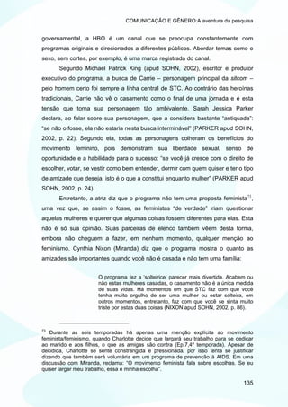 COMUNICAÇÃO E GÊNERO:A aventura da pesquisa


governamental, a HBO é um canal que se preocupa constantemente com
programas originais e direcionados a diferentes públicos. Abordar temas como o
sexo, sem cortes, por exemplo, é uma marca registrada do canal.
       Segundo Michael Patrick King (apud SOHN, 2002), escritor e produtor
executivo do programa, a busca de Carrie – personagem principal da sitcom –
pelo homem certo foi sempre a linha central de STC. Ao contrário das heroínas
tradicionais, Carrie não vê o casamento como o final de uma jornada e é esta
tensão que torna sua personagem tão ambivalente. Sarah Jessica Parker
declara, ao falar sobre sua personagem, que a considera bastante “antiquada”:
“se não o fosse, ela não estaria nesta busca interminável” (PARKER apud SOHN,
2002, p. 22). Segundo ela, todas as personagens colheram os benefícios do
movimento feminino, pois demonstram sua liberdade sexual, senso de
oportunidade e a habilidade para o sucesso: “se você já cresce com o direito de
escolher, votar, se vestir como bem entender, dormir com quem quiser e ter o tipo
de amizade que deseja, isto é o que a constitui enquanto mulher” (PARKER apud
SOHN, 2002, p. 24).
       Entretanto, a atriz diz que o programa não tem uma proposta feminista 73 ,
uma vez que, se assim o fosse, as feministas “de verdade” iriam questionar
aquelas mulheres e querer que algumas coisas fossem diferentes para elas. Esta
não é só sua opinião. Suas parceiras de elenco também vêem desta forma,
embora não cheguem a fazer, em nenhum momento, qualquer menção ao
feminismo. Cynthia Nixon (Miranda) diz que o programa mostra o quanto as
amizades são importantes quando você não é casada e não tem uma família:


                      O programa fez a ‘solteirice’ parecer mais divertida. Acabem ou
                      não estas mulheres casadas, o casamento não é a única medida
                      de suas vidas. Há momentos em que STC faz com que você
                      tenha muito orgulho de ser uma mulher ou estar solteira, em
                      outros momentos, entretanto, faz com que você se sinta muito
                      triste por estas duas coisas (NIXON apud SOHN, 2002, p. 86).



73
   Durante as seis temporadas há apenas uma menção explícita ao movimento
feminista/feminismo, quando Charlotte decide que largará seu trabalho para se dedicar
ao marido e aos filhos, o que as amigas são contra (Ep.7,4ª temporada). Apesar de
decidida, Charlotte se sente constrangida e pressionada, por isso tenta se justificar
dizendo que também será voluntária em um programa de prevenção à AIDS. Em uma
discussão com Miranda, reclama: “O movimento feminista fala sobre escolhas. Se eu
quiser largar meu trabalho, essa é minha escolha”.

                                                                                 135
 