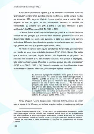 Ana Carolina D. Escosteguy (Org.)


       Kim Cattrall (Samantha) aponta que as mulheres sexualmente livres ou
“promíscuas” sempre foram punidas através dos tempos, sendo sempre mortas
ou abusadas. STC, segundo Cattrall, “tornou possível para a mulher falar a
respeito do que ela gosta ou não sexualmente. Levantou a bandeira da
honestidade. Eu acredito que STC é sobre a luta pela intimidade e pela
gratificação” (CATTRALL apud SOHN, 2002, p. 108).
       Já Kristin Davis (Charlotte) afirma que o programa é sobre o movimento
cultural de uma geração que cresceu tendo escolhas, podendo não casar em
determinada idade, se assim não quisesse, e optar por seguir uma carreira
profissional. Diferente das mães desta geração, as mulheres agora têm escolhas,
logo, podem ter a vida que querem (apud SOHN, 2002).
       O intuito de romper com alguns paradigmas da televisão, principalmente
em relação ao sexo, era o própósito da sitcom (STAR, 2004). Darren Star sabia
que a temática, vista pelo ângulo feminino, era importante no programa: “as
pessoas não assistem STC para ficarem excitadas, mas porque é engraçado.
Nós podemos fazer coisas diferentes e explícitas porque elas são engraçadas”
(STAR apud SOHN, 2002, p. 36). Segundo o criador, um dos diferenciais é que
as mulheres se vêem na tela da TV, passando por aquelas situações:


                      Eu acho que o programa empoderou muita gente. É muito mais
                      fácil casar quando você sente que está de bem consigo mesma e
                      sozinha. Quando se chega aos 30, você tem um senso de
                      identidade e sabe que sua identidade não depende de outra
                      pessoa ou do fato de ser ou não casada. (...) As mulheres do
                      programa são como muitas mulheres de hoje que não sentem
                      esta pressão para casar, elas estão focadas em suas carreiras.
                      Então, as suas jornadas são muito mais sobre autoconhecimento
                      e empoderamento pessoal do que qualquer outra coisa. (...) Uma
                      das grandes mensagens de STC é que não há problema em ser
                      solteira (STAR apud SOHN, 2002, p. 36).

                       74
       Cindy Chupack        , uma das principais roteiristas de STC, diz que ao entrar
para a equipe tinha 32 anos, era solteira e sentia muito a pressão desse estigma


74
  Depois da repercussão de STC, Chupack criou sua própria série de televisão, tendo
como personagem principal também uma jornalista, só que desta vez ela é especialista
em relacionamentos e tem como objetivo entender os homens. Para isso, ela se muda
para uma cidade no interior do Canadá, onde a população masculina é maioria absoluta.
Trata-se da série Men in trees, atualmente (2007) parte da programação da Warner
Channel.

136
 