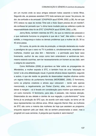 COMUNICAÇÃO E GÊNERO:A aventura da pesquisa


em um mundo onde os seus amigos estavam todos casando e tendo filhos.
Segundo ela, as pessoas assistiam STC toda semana por causa “da procura, da
dor, da confusão e da amizade” (CHUPACK apud SOHN, 2002, p.38). Ao ver que
STC estava na capa da revista Time sob o título Quem precisa de um marido?,
ela confessa ter pensado que “o clima havia mudado para as solteiras e parte da
responsabilidade disto foi de STC” (CHUPACK apud SOHN, 2002, p.38).
      Jenny Bicks, também roteirista de STC, diz que os roteiros são pessoais e
o que realmente funciona no programa é que ele é “real”, fala sobre o medo, a
solidão, a insegurança e todos os demais problemas que a mulher de 20, 30 ou
40 anos passa.
      Em suma, do ponto de vista da produção, a intenção declarada era mudar
o paradigma de que o sexo na TV é proibido e, simultaneamente, empoderar as
mulheres, mostrar que elas têm – felizmente – a permissão para fazer sexo
livremente, usufruir de seu corpo como bem entenderem e sentirem-se bem,
mesmo estando sozinhas, sem ter necessariamente um homem ao seu lado, sem
o estigma do casamento.
      Como McRobbie (2006) já apontava ao falar sobre as propagandas do
Wonderbra, a mulher exposta à STC, é também fruto de uma “educação na
ironia” e de uma alfabetização visual. A grande eficácia desse repertório, segundo
a autora, é que ele reside na garantia de desencadear reações efusivas contra
um regime tirânico de puritanismo feminista (MCROBBIE, 2006). O feminismo,
como os próprios criadores e atrizes aqui colocaram – tendo sido apenas
mencionado, e negativamente, por Parker (Carrie), aliás, outro motivo para o
deixar à margem – só é levado em consideração para mostrar que estamos em
um outro momento. O feminismo, para eles, é passado, não merece atenção.
Distanciados do seu debate e cientes de sua negação, o pós-feminismo 75 toma
forma já na produção de STC que, de acordo com esta noção, se torna um de
seus representantes nos últimos anos. Afinal, segundo Darren Star, as mulheres
de STC são como a maioria das mulheres de hoje que assistem ao programa:
enquanto esperam pelo par ideal, não se sentem pressionadas a casar, mas a
progredir em suas carreiras. A pergunta que inquieta é: será mesmo?




                                                                              137
 
