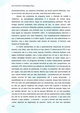 Ana Carolina D. Escosteguy (Org.)


(Carrie/Samantha), por adotá-los (Charlotte), por tê-los sozinha (Miranda), mas,
se um homem não estiver ao seu lado, nada disso terá valido a pena.
       Apesar dos produtores do programa terem a intenção de exaltar a
“solteirice”, as sexualidades alternativas e a diversão da mulher atual,
detectamos, em nossa leitura, traços do conservadorismo patriarcal. Três das
amigas exercem profissões mais próximas do que, no senso comum, está
relacionado ao feminino (Relações públicas, jornalista e marchand). Miranda é a
única que é advogada, uma profissão que, no mundo televisivo, esteve sempre
mais ligada ao masculino (COOPER, 2001). O homossexualismo (feminino e
masculino) aparece com certa freqüência, mas cuidadosamente estabelece-se
que a heterossexualidade é a melhor opção. O ponto de vista determinante é o
feminino, mas o olhar masculino está sempre ali impresso. O feminino está
sempre em função dele.
       A mulher apresentada na tela é aparentemente desprovida de pudores
sexuais, mas infeliz, caso não tenha um laço afetivo. O diferencial de STC é que
o casamento não é a única saída (apenas Charlotte e Miranda finalizam suas
sagas românticas casadas), mas a união estável com um par é, sem dúvida, a
melhor estratégia feminina para a felicidade. Mesmo ao trazer traços que o
posicionariam como um programa feminista (a mulher independente, igualdade
entre homem e mulher, sua posição favorável ao sexo sem compromisso, por
exemplo), STC deixa implícito sua adesão ao “pós-feminismo” e à manutenção da
submissão aos valores do patriarcado. A mulher, no programa, não está solteira
por opção, mas pela falta da mesma. Mesmo que muitas das oportunidades de
sexo casual tenham sido por elas desfrutadas – principalmente por Samantha,
adepta convicta do sexo sem compromisso até a quarta temporada - a
possibilidade de um romance estava sempre à espreita. Quase todo homem em
STC era visto com potencialidades para um compromisso, que eram derrubadas
ou não por alguma exigência das amigas (como não suportar o sucesso da
parceira, ter um pênis fora dos padrões, sofrer de déficit de atenção, beijar mal,
ser “perfeito demais”, etc.) ou até do parceiro (Miranda, em um dos episódios,
convida um de seus pretendentes para subir até seu apartamento e este a rejeita
por não ter se sentido atraído por ela). Mesmo ao consumir, o que seria uma
decisão e ação solitária – e feminina –, na qual o homem não está incluído, a
mulher depende da legitimação do parceiro. Carrie, em dois dos episódios

140
 
