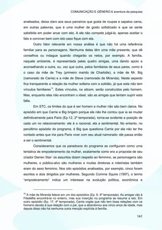 COMUNICAÇÃO E GÊNERO:A aventura da pesquisa


analisados, deixa claro aos seus parceiros que gosta de roupas e sapatos caros,
em outras palavras, que é uma mulher de gosto sofisticado e que se sente
satisfeita em poder arcar com isto. A ele não compete julgá-la, apenas aceitar o
fato e conviver bem com isto caso fique com ela.
         Outro fator relevante em nossa análise é que não há uma referência
familiar para as personagens. Nenhuma delas têm uma mãe presente, que dê
conselhos ou indague quando chegarão os netos, por exemplo. A família,
naquele ambiente, é representada pelas quatro amigas, uma dando apoio e
aconselhando a outra, ou, vez que outra, pelos familiares de seus pares, como é
o caso da mãe de Trey (primeiro marido de Charlotte), a mãe de Mr. Big
(namorado de Carrie) e a mãe de Steve (namorado de Miranda). Neste aspecto
fica transparente a relação da mulher solteira com a solidão, já que esta não tem
vínculos familiares 79 . Estes vínculos, na sitcom, serão construídos pelo homem.
Mas, enquanto elas não encontram o ideal, são as amigas que tentam suprir esta
falta.
         Em STC, os limites do que é ser homem e mulher não são bem claros. No
episódio em que Carrie e Big brigam porque ele não lhe contou que ia se mudar
definitivamente para Paris (Ep.12, 2ª temporada), torna-se evidente a posição de
cada um no relacionamento: ele é o racional, ela a sentimental. No entanto, no
penúltimo episódio do programa, é Big que questiona Carrie por ela não ter lhe
contado antes que iria para Paris viver com seu atual namorado: ele passa então
a ser o sentimental.
         Consideramos que os paradoxos do programa se configuram como uma
tentativa de empoderamento da mulher, exatamente como era a proposta de seu
criador Darren Star: os assuntos dizem respeito ao feminino, as personagens são
mulheres, o público-alvo são mulheres e muitas diretoras e roteiristas também
eram do sexo feminino. Nos oito episódios analisados, por exemplo, cinco foram
escritos e dois dirigidos por mulheres. Segundo Corinne Squire (1997), o termo
“empoderamento” indica um interesse na evolução política, econômica e



79
   A mãe de Miranda falece em um dos episódios (Ep. 8, 4ª temporada). As amigas vão à
Filadélfia encontrá-la no enterro, mas sua inserção no programa se resume a isto. Em
outro episódio (Ep. 17, 4ª temporada), Carrie cogita que não tem boas relações com os
homens devido à sua relação com o pai, que a abandonou aos cinco anos de idade, mas
depois disso não há nenhuma outra menção explícita à família.

                                                                                 141
 