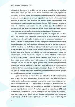 Ana Carolina D. Escosteguy (Org.)


educacional da mulher e também na sua própria consciência das escolhas
individuais e sociais que estão ao seu dispor. João Freire Filho (2006) aponta que
o conceito, em linhas gerais, diz respeito ao processo através do qual indivíduos
ou grupos sociais passam a ter sua capacidade de decidir sobre suas vidas
ampliada a partir de uma evolução na maneira como compreendem suas
potencialidades e sua inserção na sociedade. Ou seja, STC empodera a mulher a
partir do momento que expõe na tela opções que desestabilizam as
representações que estão no consenso cultural, mas a aprisiona quando legitima
estas mesmas representações ao se aproximar do desfecho do programa.
       No último capítulo da sitcom, quando as quatro personagens têm seu “final
feliz”, aos moldes dos romances folhetinescos, é especialmente possível
visualizarmos esta legitimação. As posições que as personagens colocaram em
dúvida - e muitas vezes rejeitaram - durante o programa foram as mesmas que as
fizeram felizes em seu final. Samantha rejeitava o fato de ter um relacionamento
estável, mas teve seu desfecho ao lado de Smith Jerrod, um jovem ator que a
ajudou a superar seu câncer de mama. Miranda sempre se opôs ao fato de casar,
diminuir sua carga horária no trabalho, ser uma dona-de-casa e morar no
subúrbio com a sogra, mas assim o fez pela sua família. Charlotte sonhava com
um “príncipe encantado”, casar de branco na igreja e ter muitos filhos. Casou
duas vezes, sendo a última com o advogado do seu divórcio, Harry, em uma
sinagoga. Ele, por sua vez, tem alguns quilos a mais, é careca, tem problema de
excesso de pêlos e sudorese. Para suprir seu lado maternal, Charlotte cria
cachorros de raça enquanto aguarda por uma adoção. E, por fim, Carrie fica com
Mr. Big que, mesmo depois de fazê-la sofrer durante as seis temporadas, parece
ter mudado e assume com ela uma vida a dois.
       Após esta análise, podemos dizer que a trajetória da sitcom nestes seis
anos projeta uma outra possibilidade, faz pensar sobre uma nova condição da
mulher contemporânea, mas acaba por encarcerá-la em um mesmo lugar, em um
refluxo antifeminista (FALUDI, 2001) onde os avanços da mulher devem ser
apenas decorativos, já que sua saída para a felicidade – e igualdade – está
sempre dependente do homem. A mulher, segundo a proposta de STC, está
independente e solteira aos 30 anos, casando-se (ou encontrando seu par ideal)
cada vez mais tarde, depois de ter diversas experiências, com diferentes
parceiros(as). Entretanto, sua independência e liberdade sexual de forma alguma

142
 