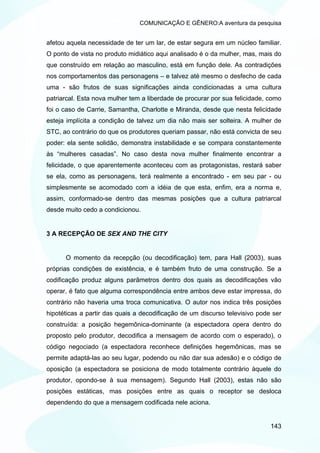 COMUNICAÇÃO E GÊNERO:A aventura da pesquisa


afetou aquela necessidade de ter um lar, de estar segura em um núcleo familiar.
O ponto de vista no produto midiático aqui analisado é o da mulher, mas, mais do
que construído em relação ao masculino, está em função dele. As contradições
nos comportamentos das personagens – e talvez até mesmo o desfecho de cada
uma - são frutos de suas significações ainda condicionadas a uma cultura
patriarcal. Esta nova mulher tem a liberdade de procurar por sua felicidade, como
foi o caso de Carrie, Samantha, Charlotte e Miranda, desde que nesta felicidade
esteja implícita a condição de talvez um dia não mais ser solteira. A mulher de
STC, ao contrário do que os produtores queriam passar, não está convicta de seu
poder: ela sente solidão, demonstra instabilidade e se compara constantemente
às “mulheres casadas”. No caso desta nova mulher finalmente encontrar a
felicidade, o que aparentemente aconteceu com as protagonistas, restará saber
se ela, como as personagens, terá realmente a encontrado - em seu par - ou
simplesmente se acomodado com a idéia de que esta, enfim, era a norma e,
assim, conformado-se dentro das mesmas posições que a cultura patriarcal
desde muito cedo a condicionou.


3 A RECEPÇÃO DE SEX AND THE CITY


      O momento da recepção (ou decodificação) tem, para Hall (2003), suas
próprias condições de existência, e é também fruto de uma construção. Se a
codificação produz alguns parâmetros dentro dos quais as decodificações vão
operar, é fato que alguma correspondência entre ambos deve estar impressa, do
contrário não haveria uma troca comunicativa. O autor nos indica três posições
hipotéticas a partir das quais a decodificação de um discurso televisivo pode ser
construída: a posição hegemônica-dominante (a espectadora opera dentro do
proposto pelo produtor, decodifica a mensagem de acordo com o esperado), o
código negociado (a espectadora reconhece definições hegemônicas, mas se
permite adaptá-las ao seu lugar, podendo ou não dar sua adesão) e o código de
oposição (a espectadora se posiciona de modo totalmente contrário àquele do
produtor, opondo-se à sua mensagem). Segundo Hall (2003), estas não são
posições estáticas, mas posições entre as quais o receptor se desloca
dependendo do que a mensagem codificada nele aciona.


                                                                             143
 