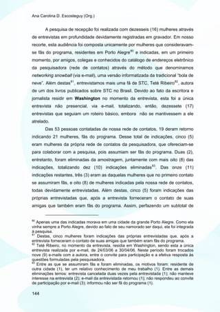 Ana Carolina D. Escosteguy (Org.)


       A pesquisa de recepção foi realizada com dezesseis (16) mulheres através
de entrevistas em profundidade devidamente registradas em gravador. Em nosso
recorte, esta audiência foi composta unicamente por mulheres que consideravam-
se fãs do programa, residentes em Porto Alegre 80 e indicadas, em um primeiro
momento, por amigos, colegas e conhecidos do catálogo de endereços eletrônico
da pesquisadora (rede de contatos) através do método que denominamos
networking snowball (via e-mail), uma versão informatizada da tradicional “bola de
neve”. Além destas 81 , entrevistamos mais uma fã de STC, Teté Ribeiro 82 , autora
de um dos livros publicados sobre STC no Brasil. Devido ao fato da escritora e
jornalista residir em Washington no momento da entrevista, esta foi a única
entrevista não presencial, via e-mail, totalizando, então, dezessete (17)
entrevistas que seguiam um roteiro básico, embora não se mantivessem a ele
atrelado.
       Das 53 pessoas contatadas de nossa rede de contatos, 19 deram retorno
indicando 21 mulheres, fãs do programa. Desse total de indicações, cinco (5)
eram mulheres da própria rede de contatos da pesquisadora, que ofereciam-se
para colaborar com a pesquisa, pois assumiam ser fãs do programa. Duas (2),
entretanto, foram eliminadas da amostragem, juntamente com mais oito (8) das
indicações, totalizando dez (10) indicações eliminadas 83 . Das onze (11)
indicações restantes, três (3) eram as daquelas mulheres que no primeiro contato
se assumiram fãs, e oito (8) de mulheres indicadas pela nossa rede de contatos,
todas devidamente entrevistadas. Além destas, cinco (5) foram indicações das
próprias entrevistadas que, após a entrevista forneceram o contato de suas
amigas que também eram fãs do programa. Assim, perfazendo um subtotal de


80
   Apenas uma das indicadas morava em uma cidade da grande Porto Alegre. Como ela
vinha sempre a Porto Alegre, devido ao fato de seu namorado ser daqui, ela foi integrada
à pesquisa.
81
   Destas, cinco mulheres foram indicações das próprias entrevistadas que, após a
entrevista forneceram o contato de suas amigas que também eram fãs do programa.
82
   Teté Ribeiro, no momento da entrevista, residia em Washington, sendo esta a única
entrevista realizada por e-mail, de 24/03/06 a 30/04/06. Neste período foram trocados
nove (9) e-mails com a autora, entre o convite para participação e a efetiva resposta às
questões formuladas pela pesquisadora.
83
   Entre as que se assumiram fãs e foram eliminadas, os motivos foram: residente de
outra cidade (1), ter um relativo conhecimento de meu trabalho (1). Entre as demais
eliminações temos: entrevista cancelada duas vezes pela entrevistada (1); não manteve
interesse na entrevista (2); e-mail da entrevistada retornou (1); não respondeu ao convite
de participação por e-mail (3); informou não ser fã do programa (1).

144
 