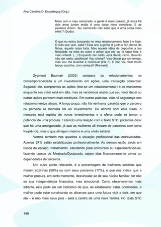 Ana Carolina D. Escosteguy (Org.)


                      Moro com o meu namorado, a gente é meio casado, já mora há
                      dois anos juntos então é uma coisa meio complexa. E as
                      pessoas dizem: ‘teu namorado não sabe que é uma coisa meio
                      séria’? (Duda)


                      O que eu estou buscando no meu relacionamento hoje é o hoje.
                      O mês que vem, sabe? Esse ano a gente tá junto e faz planos de
                      férias, aquela coisa toda. Mas aquela idéia de depositar a tua
                      felicidade na mão do outro e achar que ele vai te fazer feliz é
                      meio infantil. (...) Enquanto der certo, está dando certo. Quando
                      não der certo, paciência! Vou chorar? Vou chorar por um tempo,
                      mas vou me levantar e continuar (Ela ri). E não vou ficar muito
                      tempo sozinha, com certeza!! (Manoela)


       Zygmunt     Bauman       (2003)    compara       os    relacionamentos       na
contemporaneidade a um investimento em ações, uma transação comercial.
Segundo ele, compramos as ações (leia-se um relacionamento) e as mantemos
enquanto seu valor está em alta, mas as vendemos assim que seu valor decai ou
outras ações parecem mais rentáveis. Em outras palavras, não há segurança nos
relacionamentos atuais. A longo prazo, não há nenhuma garantia que o parceiro
ou parceira se manterá fiel ao investimento. De acordo com esta visão, o
mercado está repleto de novos investimentos e a oferta pode se tornar o
potencial de uma procura. Fazendo uma relação com o texto STC, podemos dizer
que há uma ambiguidade, já que as mulheres ali trocam de parceiros com certa
freqüência, mas o que almejam mesmo é uma união estável.
       Vemos também nos quadros a situação profissional das entrevistadas.
Apenas 24% estão estabilizadas profissionalmente. As demais estão ainda em
busca de espaço, trabalhando, estudando para concursos ou especializando-se,
fazendo cursos de Mestrado/Doutorado, sejam elas financeiramente ativas ou
dependentes de terceiros.
       Um outro ponto relevante, é a porcentagem de mulheres solteiras que
moram sozinhas (50%) ou com seus parceiros (17%), o que nos indica que a
mulher procura, em certo momento, desvincular-se de seu núcleo familiar, ter não
só sua independência financeira, mas emocional. Como observaremos mais
adiante, este pode ser um indicativo de que, ao estabelecer estas prioridades, a
mulher pode estar construindo os alicerces para uma futura vida a dois, em que
ela – e não mais seus pais - será o centro de uma nova família. No texto STC



148
 