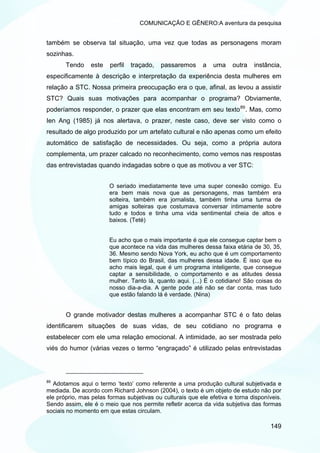 COMUNICAÇÃO E GÊNERO:A aventura da pesquisa


também se observa tal situação, uma vez que todas as personagens moram
sozinhas.
       Tendo     este   perfil   traçado,   passaremos     a   uma     outra   instância,
especificamente à descrição e interpretação da experiência desta mulheres em
relação a STC. Nossa primeira preocupação era o que, afinal, as levou a assistir
STC? Quais suas motivações para acompanhar o programa? Obviamente,
poderíamos responder, o prazer que elas encontram em seu texto 89 . Mas, como
Ien Ang (1985) já nos alertava, o prazer, neste caso, deve ser visto como o
resultado de algo produzido por um artefato cultural e não apenas como um efeito
automático de satisfação de necessidades. Ou seja, como a própria autora
complementa, um prazer calcado no reconhecimento, como vemos nas respostas
das entrevistadas quando indagadas sobre o que as motivou a ver STC:


                        O seriado imediatamente teve uma super conexão comigo. Eu
                        era bem mais nova que as personagens, mas também era
                        solteira, também era jornalista, também tinha uma turma de
                        amigas solteiras que costumava conversar intimamente sobre
                        tudo e todos e tinha uma vida sentimental cheia de altos e
                        baixos. (Teté)


                        Eu acho que o mais importante é que ele consegue captar bem o
                        que acontece na vida das mulheres dessa faixa etária de 30, 35,
                        36. Mesmo sendo Nova York, eu acho que é um comportamento
                        bem típico do Brasil, das mulheres dessa idade. É isso que eu
                        acho mais legal, que é um programa inteligente, que consegue
                        captar a sensibilidade, o comportamento e as atitudes dessa
                        mulher. Tanto lá, quanto aqui. (...) É o cotidiano! São coisas do
                        nosso dia-a-dia. A gente pode até não se dar conta, mas tudo
                        que estão falando lá é verdade. (Nina)


       O grande motivador destas mulheres a acompanhar STC é o fato delas
identificarem situações de suas vidas, de seu cotidiano no programa e
estabelecer com ele uma relação emocional. A intimidade, ao ser mostrada pelo
viés do humor (várias vezes o termo “engraçado” é utilizado pelas entrevistadas




89
   Adotamos aqui o termo ‘texto’ como referente a uma produção cultural subjetivada e
mediada. De acordo com Richard Johnson (2004), o texto é um objeto de estudo não por
ele próprio, mas pelas formas subjetivas ou culturais que ele efetiva e torna disponíveis.
Sendo assim, ele é o meio que nos permite refletir acerca da vida subjetiva das formas
sociais no momento em que estas circulam.

                                                                                     149
 